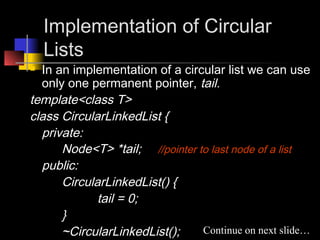 Implementation of Circular
    Lists
 In an implementation of a circular list we can use
  only one permanent pointer, tail.
template<class T>
class CircularLinkedList {
  private:
      Node<T> *tail; //pointer to last node of a list
  public:
      CircularLinkedList() {
             tail = 0;
      }
      ~CircularLinkedList();    Continue on next slide…
 