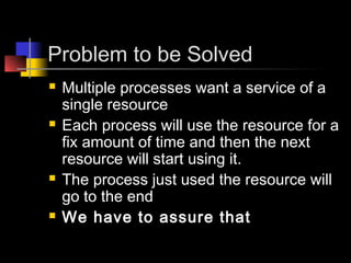 Problem to be Solved
   Multiple processes want a service of a
    single resource
   Each process will use the resource for a
    fix amount of time and then the next
    resource will start using it.
   The process just used the resource will
    go to the end
   We have to assure that
 