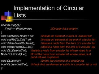 Implementation of Circular
           Lists
bool isEmpty() {
   if (tail == 0) return true                  //Circular list is empty;
}
void addToCLLHead(T el);             //inserts an element in front of circular list
void addToCLLTail(T el);             //inserts an element at the end of circular list
void deleteFromCLLHead();            //delete a node from the front of a circular list
void deleteFromCLLTail();            //delete a node from the end of a circular list
void CLLDelete(T el); //delete a node from circular list whose value is el
Node *CLLFind(T el); //Find the node from circular list whose value is el
                            //and returns its pointer.
void CLLprints();                    //prints the contents of a circular list
bool CLLIsInList(T el); //check that an element el exists in a circular list or not
};
 