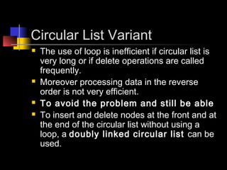 Circular List Variant
   The use of loop is inefficient if circular list is
    very long or if delete operations are called
    frequently.
   Moreover processing data in the reverse
    order is not very efficient.
   To avoid the problem and still be able
   To insert and delete nodes at the front and at
    the end of the circular list without using a
    loop, a doubly linked circular list can be
    used.
 