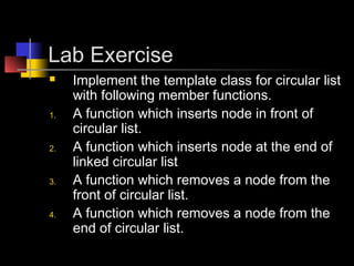 Lab Exercise
    Implement the template class for circular list
     with following member functions.
1.   A function which inserts node in front of
     circular list.
2.   A function which inserts node at the end of
     linked circular list
3.   A function which removes a node from the
     front of circular list.
4.   A function which removes a node from the
     end of circular list.
 