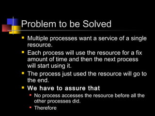 Problem to be Solved
   Multiple processes want a service of a single
    resource.
   Each process will use the resource for a fix
    amount of time and then the next process
    will start using it.
   The process just used the resource will go to
    the end.
   We have to assure that
       No process accesses the resource before all the
        other processes did.
       Therefore
 