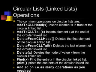 Circular Lists (Linked Lists)
Operations
    The common operations on circular lists are:
1.   AddToCLLHead(x) Inserts element x in front of the
     circular linked list .
2.   AddToCLLTail(x) Inserts element x at the end of
     the circular linked list.
3.   DeleteFromCLLHead() Deletes the first element
     of the circular linked list.
4.   DeleteFromCLLTail() Deletes the last element of
     the circular linked list.
5.   Delete(x) Deletes the node of value x from the
     circular linked list.
6.   Find(x) Find the entry x in the circular linked list.
7.   print() prints the contents of the circular linked list.
8.   And so on i.e.as many operations as you
     required
 