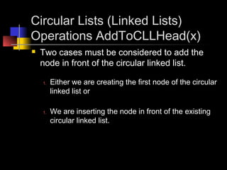 Circular Lists (Linked Lists)
Operations AddToCLLHead(x)
   Two cases must be considered to add the
    node in front of the circular linked list.

    1.   Either we are creating the first node of the circular
         linked list or

    1.   We are inserting the node in front of the existing
         circular linked list.
 