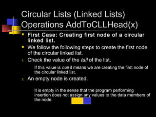 Circular Lists (Linked Lists)
Operations AddToCLLHead(x)
    First Case: Creating first node of a circular
     linked list.
    We follow the following steps to create the first node
     of the circular linked list.
1.   Check the value of the tail of the list.
        If this value is null it means we are creating the first node of
        the circular linked list.
2.   An empty node is created.

        It is empty in the sense that the program performing
        insertion does not assign any values to the data members of
        the node.
 