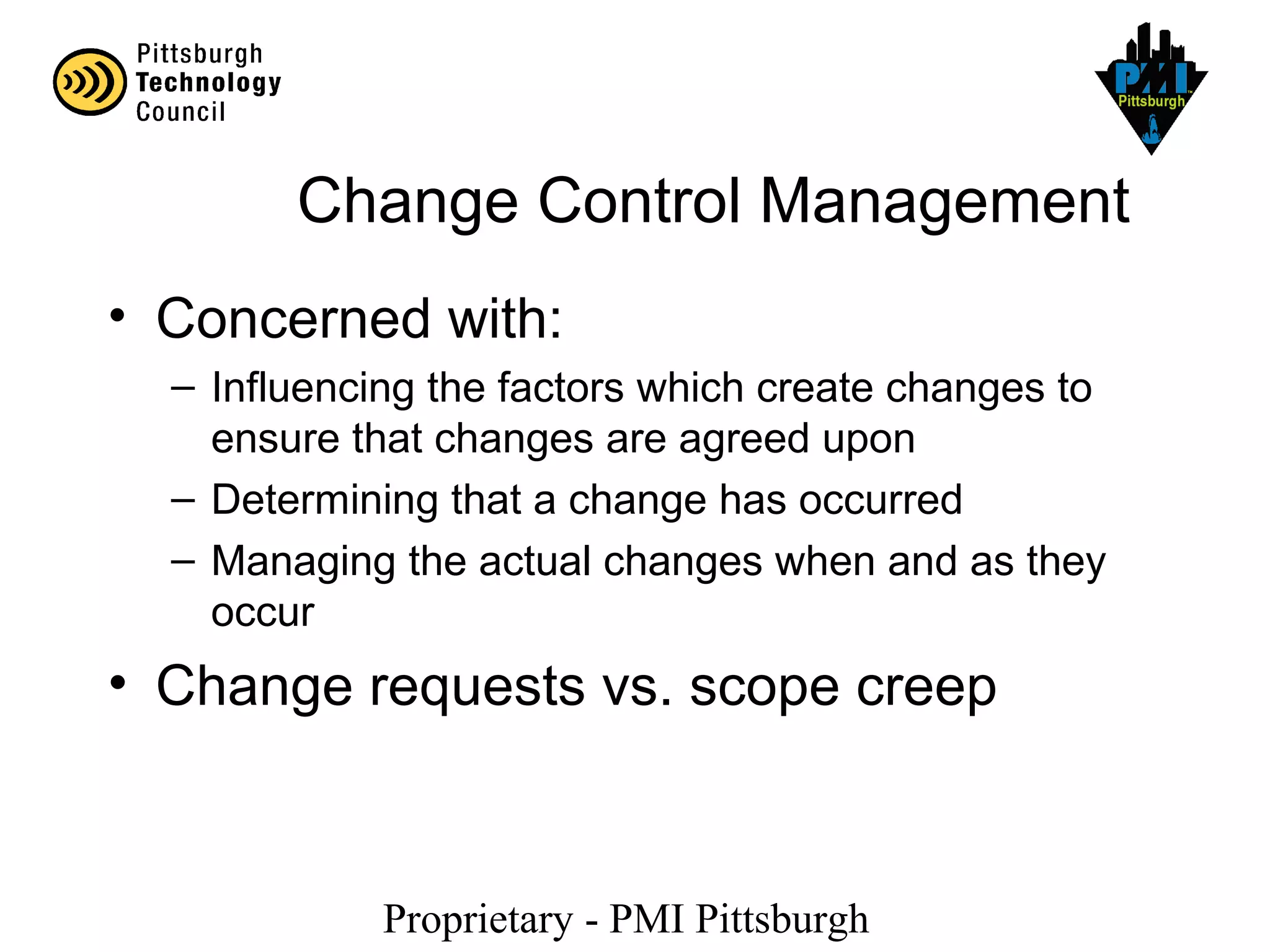 Proprietary - PMI Pittsburgh
Change Control Management
• Concerned with:
– Influencing the factors which create changes to
ensure that changes are agreed upon
– Determining that a change has occurred
– Managing the actual changes when and as they
occur
• Change requests vs. scope creep
 