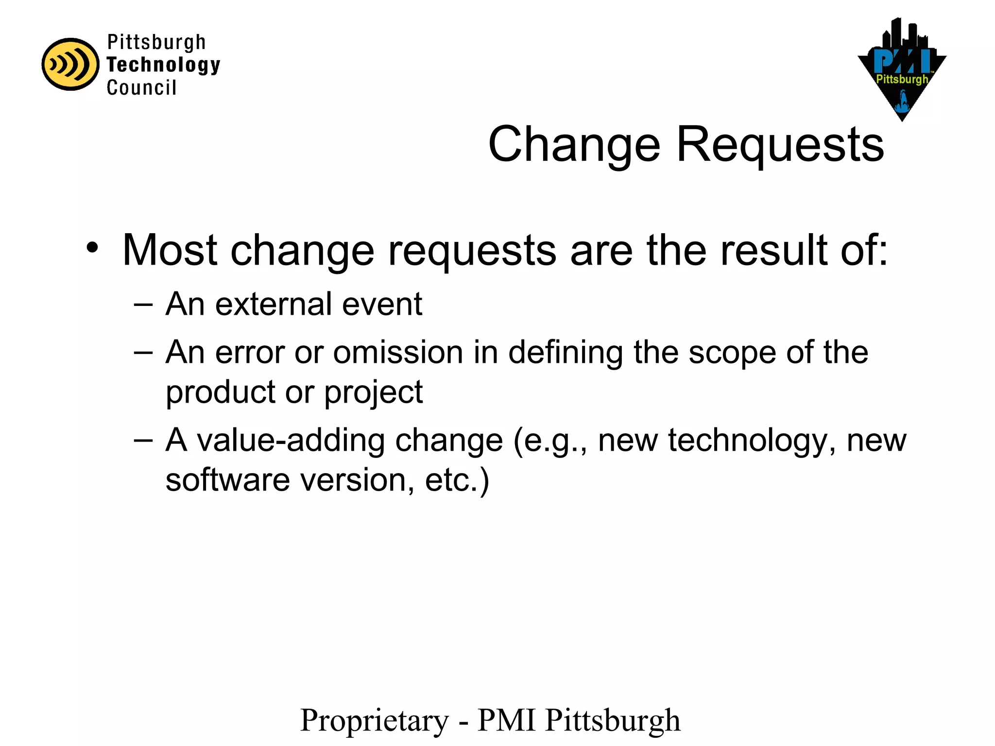 Proprietary - PMI Pittsburgh
Change Requests
• Most change requests are the result of:
– An external event
– An error or omission in defining the scope of the
product or project
– A value-adding change (e.g., new technology, new
software version, etc.)
 