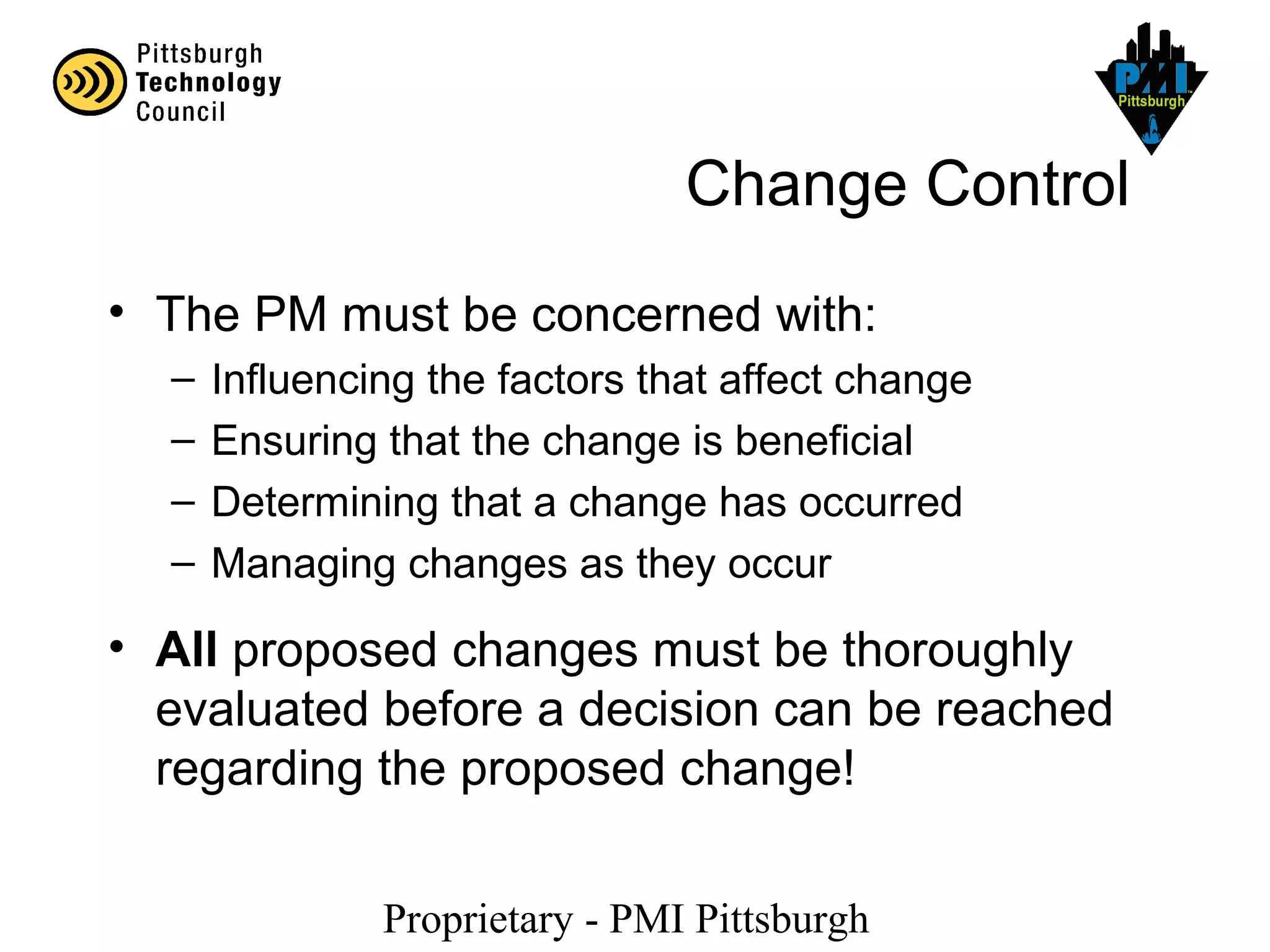 Proprietary - PMI Pittsburgh
Change Control
• The PM must be concerned with:
– Influencing the factors that affect change
– Ensuring that the change is beneficial
– Determining that a change has occurred
– Managing changes as they occur
• All proposed changes must be thoroughly
evaluated before a decision can be reached
regarding the proposed change!
 