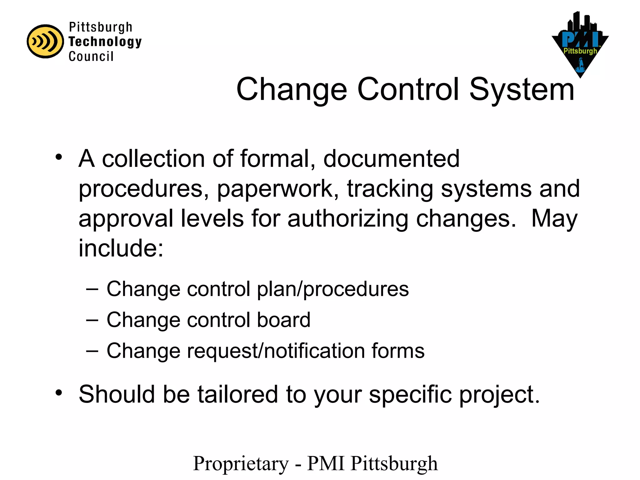 Proprietary - PMI Pittsburgh
Change Control System
• A collection of formal, documented
procedures, paperwork, tracking systems and
approval levels for authorizing changes. May
include:
– Change control plan/procedures
– Change control board
– Change request/notification forms
• Should be tailored to your specific project.
 
