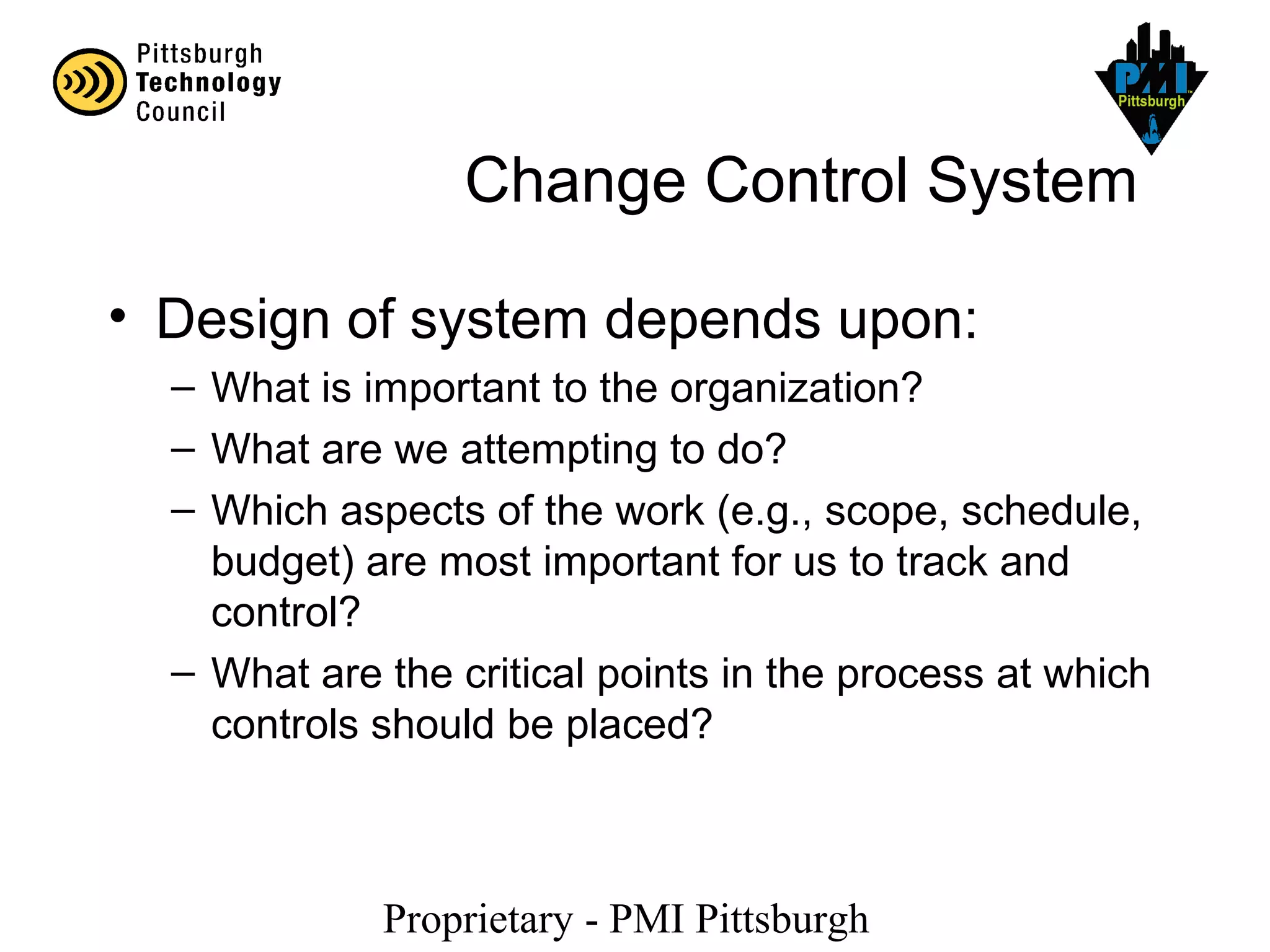 Proprietary - PMI Pittsburgh
Change Control System
• Design of system depends upon:
– What is important to the organization?
– What are we attempting to do?
– Which aspects of the work (e.g., scope, schedule,
budget) are most important for us to track and
control?
– What are the critical points in the process at which
controls should be placed?
 