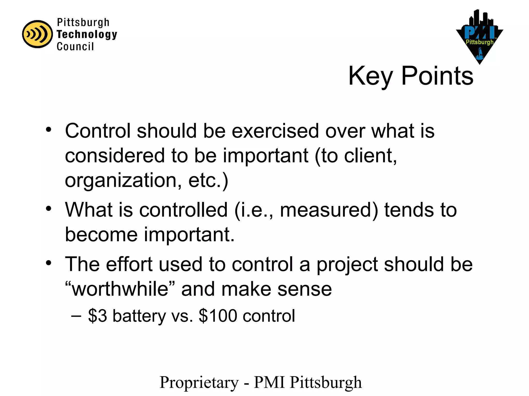 Proprietary - PMI Pittsburgh
Key Points
• Control should be exercised over what is
considered to be important (to client,
organization, etc.)
• What is controlled (i.e., measured) tends to
become important.
• The effort used to control a project should be
“worthwhile” and make sense
– $3 battery vs. $100 control
 