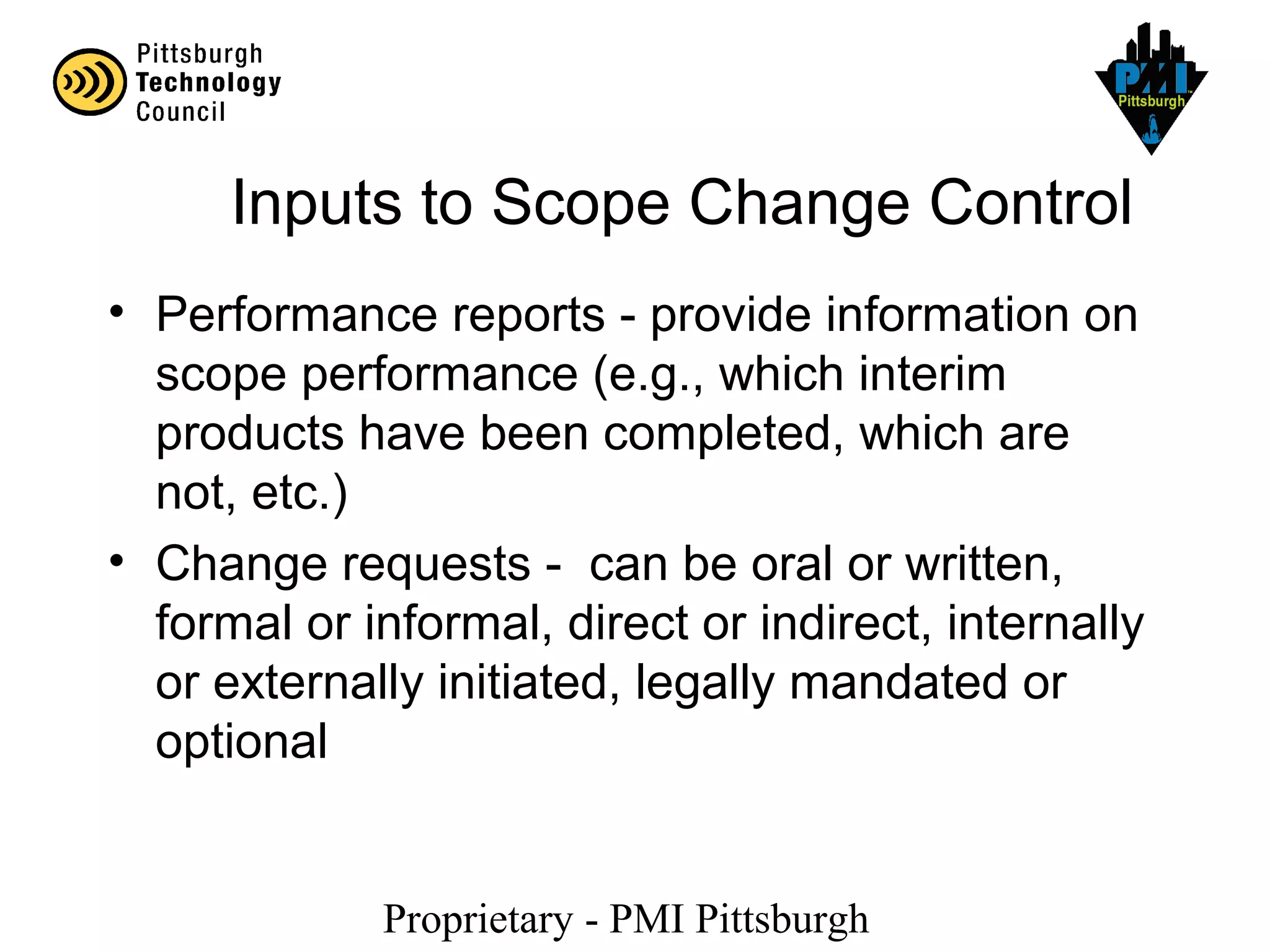 Proprietary - PMI Pittsburgh
Inputs to Scope Change Control
• Performance reports - provide information on
scope performance (e.g., which interim
products have been completed, which are
not, etc.)
• Change requests - can be oral or written,
formal or informal, direct or indirect, internally
or externally initiated, legally mandated or
optional
 