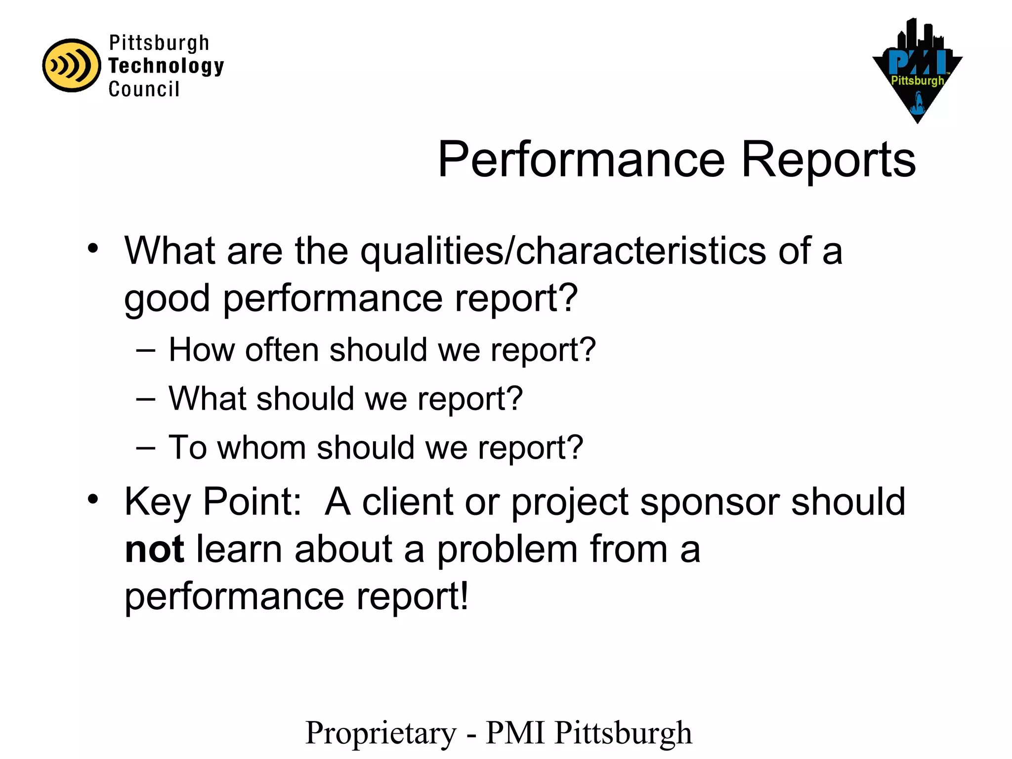 Proprietary - PMI Pittsburgh
Performance Reports
• What are the qualities/characteristics of a
good performance report?
– How often should we report?
– What should we report?
– To whom should we report?
• Key Point: A client or project sponsor should
not learn about a problem from a
performance report!
 
