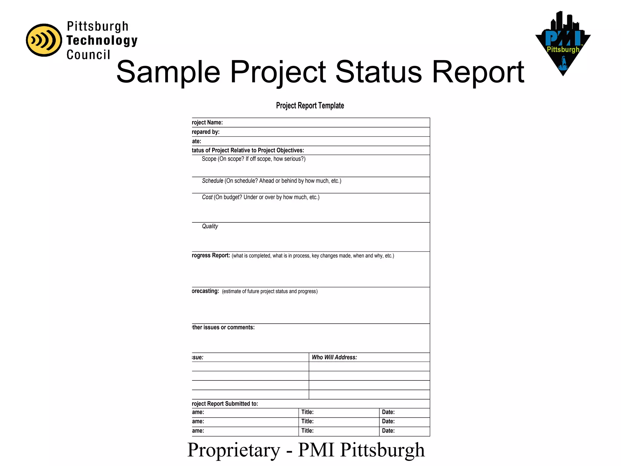 Proprietary - PMI Pittsburgh
Project Report Template
Project Name:
Prepared by:
Date:
Status of Project Relative to Project Objectives:
Scope (On scope? If off scope, how serious?)
Schedule (On schedule? Ahead or behind by how much, etc.)
Cost (On budget? Under or over by how much, etc.)
Quality
Progress Report: (what is completed, what is in process, key changes made, when and why, etc.)
Forecasting: (estimate of future project status and progress)
Other issues or comments:
Issue: Who Will Address:
Project Report Submitted to:
Name: Title: Date:
Name: Title: Date:
Name: Title: Date:
Sample Project Status Report
 