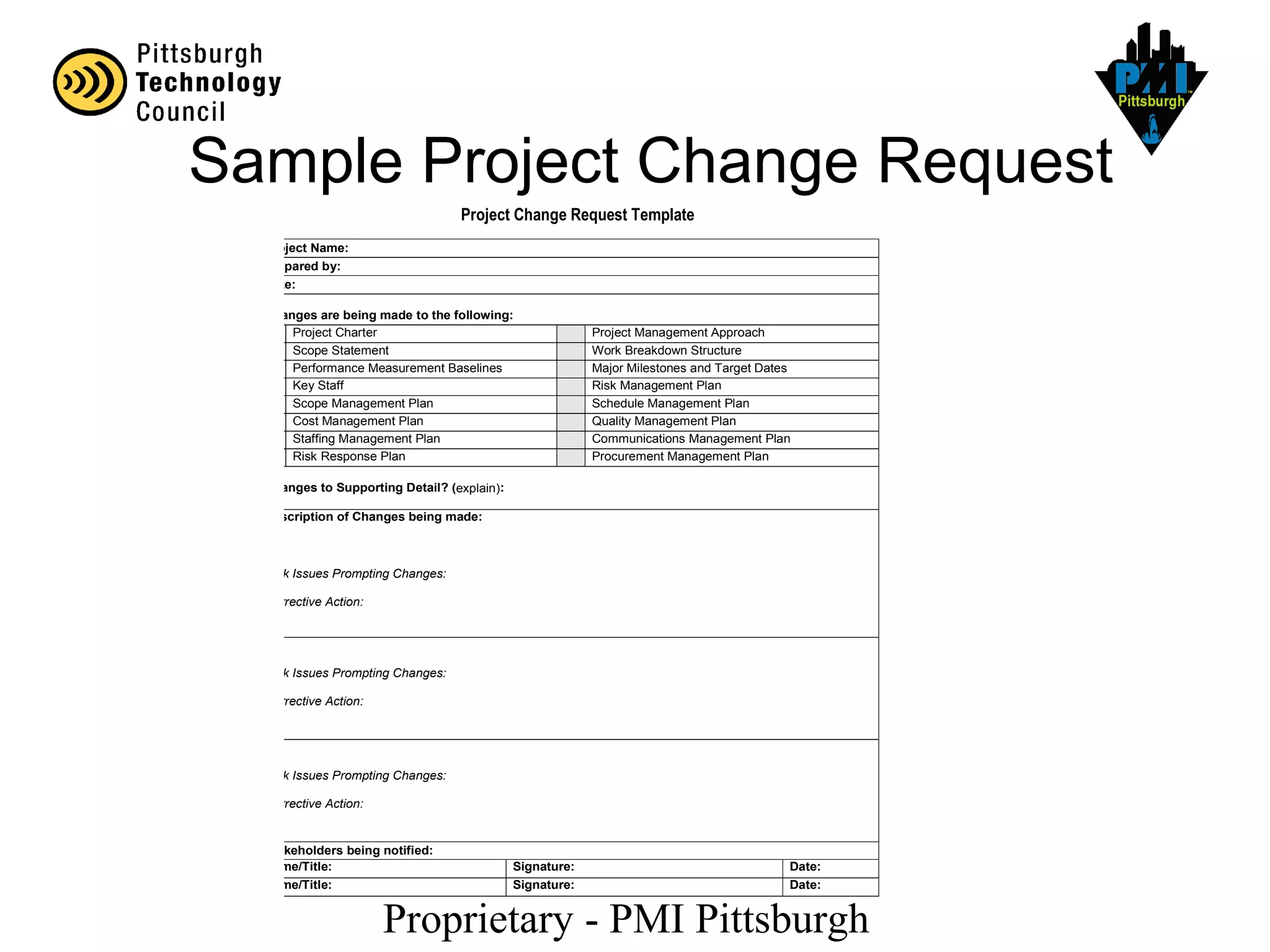 Proprietary - PMI Pittsburgh
Project Change Request Template
Project Name:
Prepared by:
Date:
Changes are being made to the following:
Project Charter Project Management Approach
Scope Statement Work Breakdown Structure
Performance Measurement Baselines Major Milestones and Target Dates
Key Staff Risk Management Plan
Scope Management Plan Schedule Management Plan
Cost Management Plan Quality Management Plan
Staffing Management Plan Communications Management Plan
Risk Response Plan Procurement Management Plan
Changes to Supporting Detail? (explain):
Description of Changes being made:
1.
Risk Issues Prompting Changes:
Corrective Action:
2.
Risk Issues Prompting Changes:
Corrective Action:
3.
Risk Issues Prompting Changes:
Corrective Action:
Stakeholders being notified:
Name/Title: Signature: Date:
Name/Title: Signature: Date:
Sample Project Change Request
 