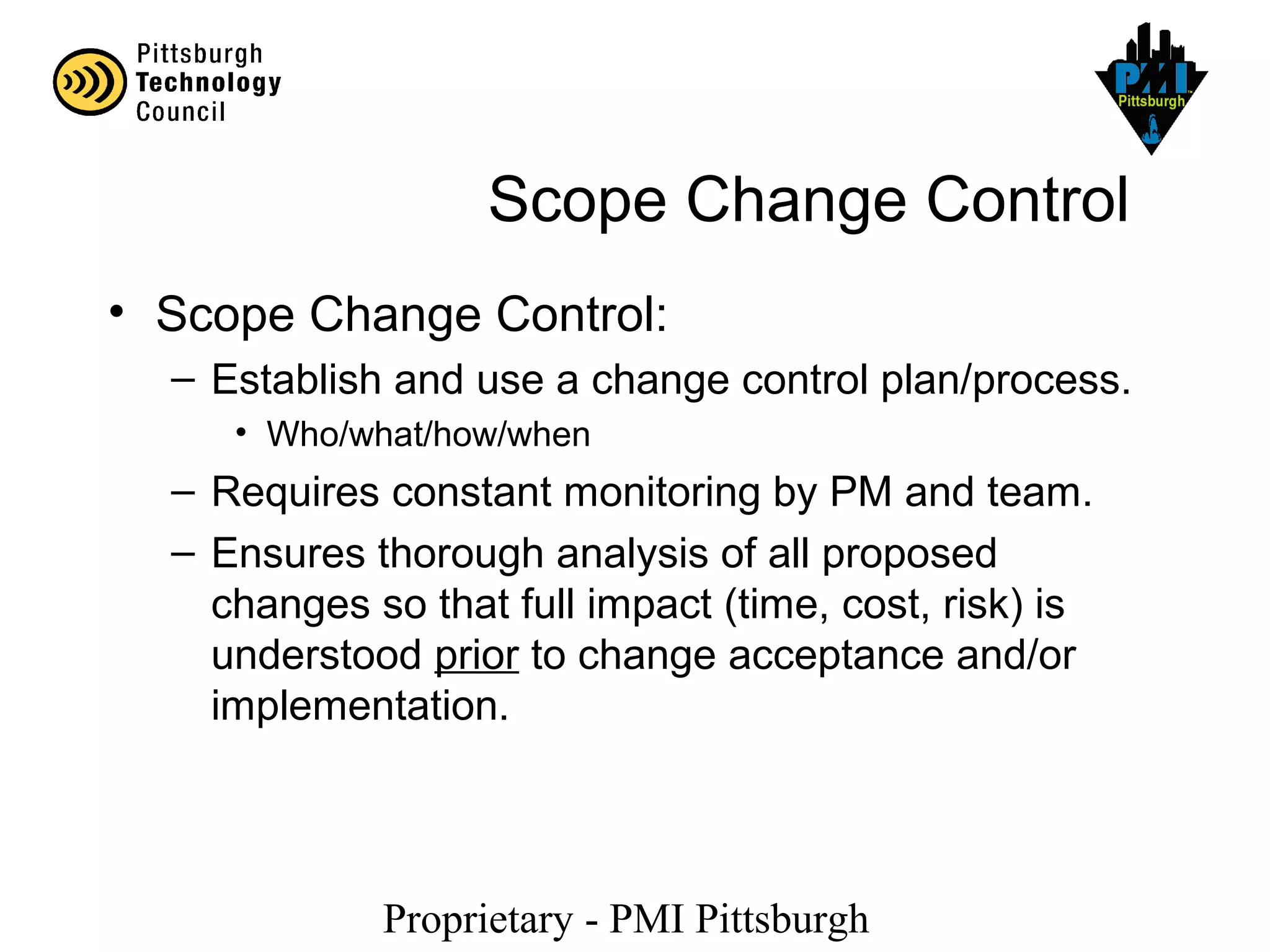 Proprietary - PMI Pittsburgh
Scope Change Control
• Scope Change Control:
– Establish and use a change control plan/process.
• Who/what/how/when
– Requires constant monitoring by PM and team.
– Ensures thorough analysis of all proposed
changes so that full impact (time, cost, risk) is
understood prior to change acceptance and/or
implementation.
 