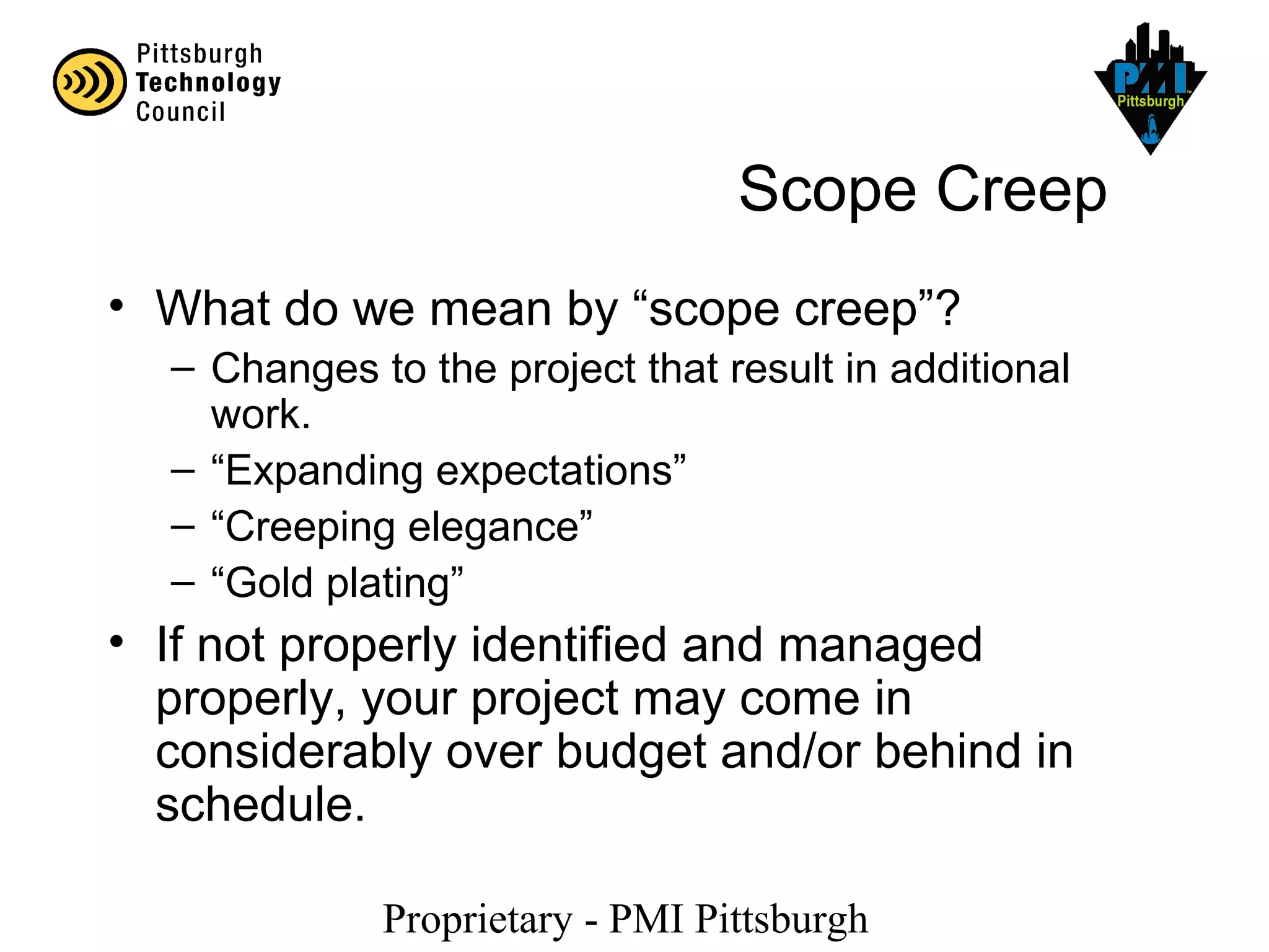Proprietary - PMI Pittsburgh
Scope Creep
• What do we mean by “scope creep”?
– Changes to the project that result in additional
work.
– “Expanding expectations”
– “Creeping elegance”
– “Gold plating”
• If not properly identified and managed
properly, your project may come in
considerably over budget and/or behind in
schedule.
 