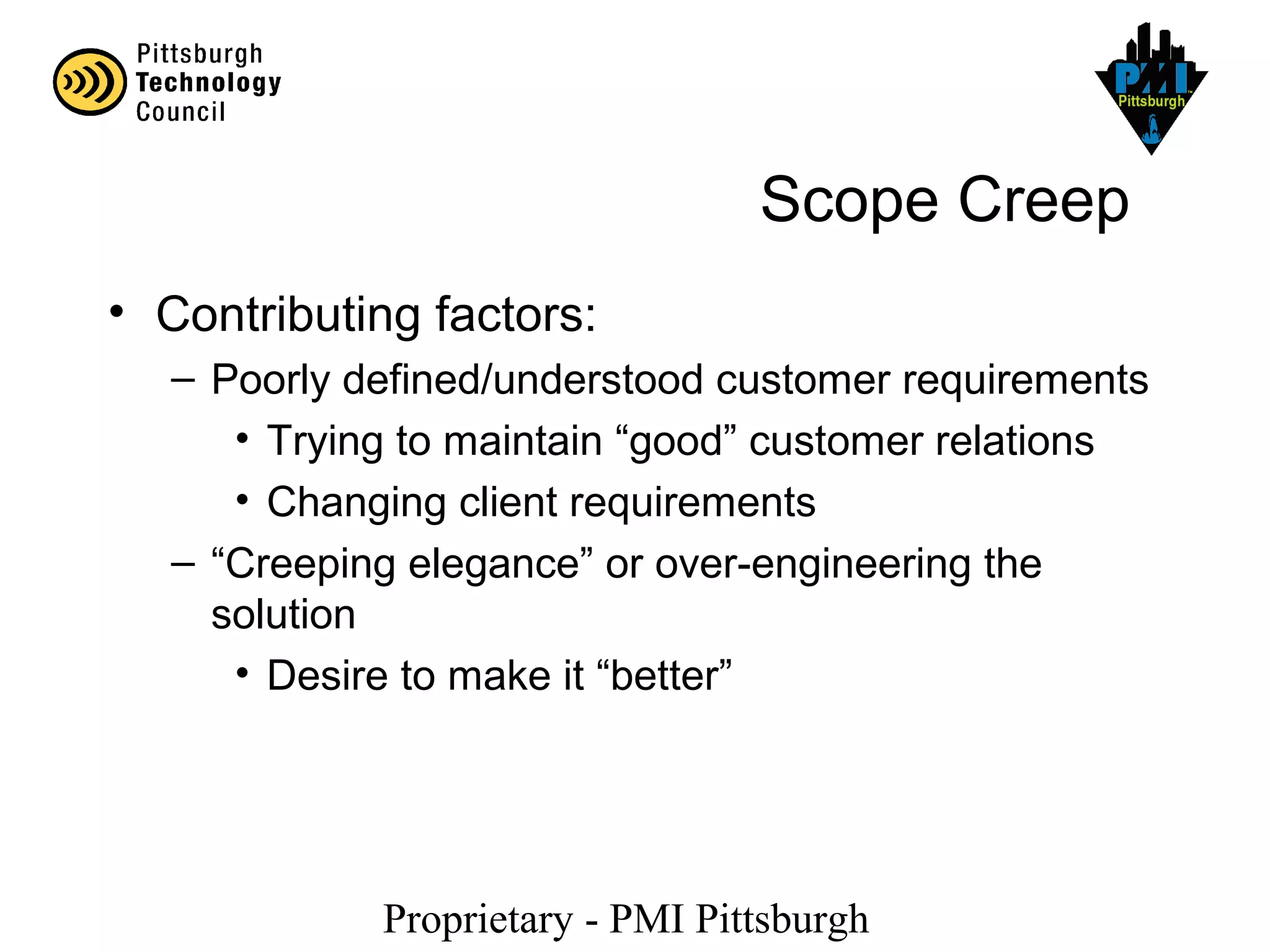 Proprietary - PMI Pittsburgh
Scope Creep
• Contributing factors:
– Poorly defined/understood customer requirements
• Trying to maintain “good” customer relations
• Changing client requirements
– “Creeping elegance” or over-engineering the
solution
• Desire to make it “better”
 