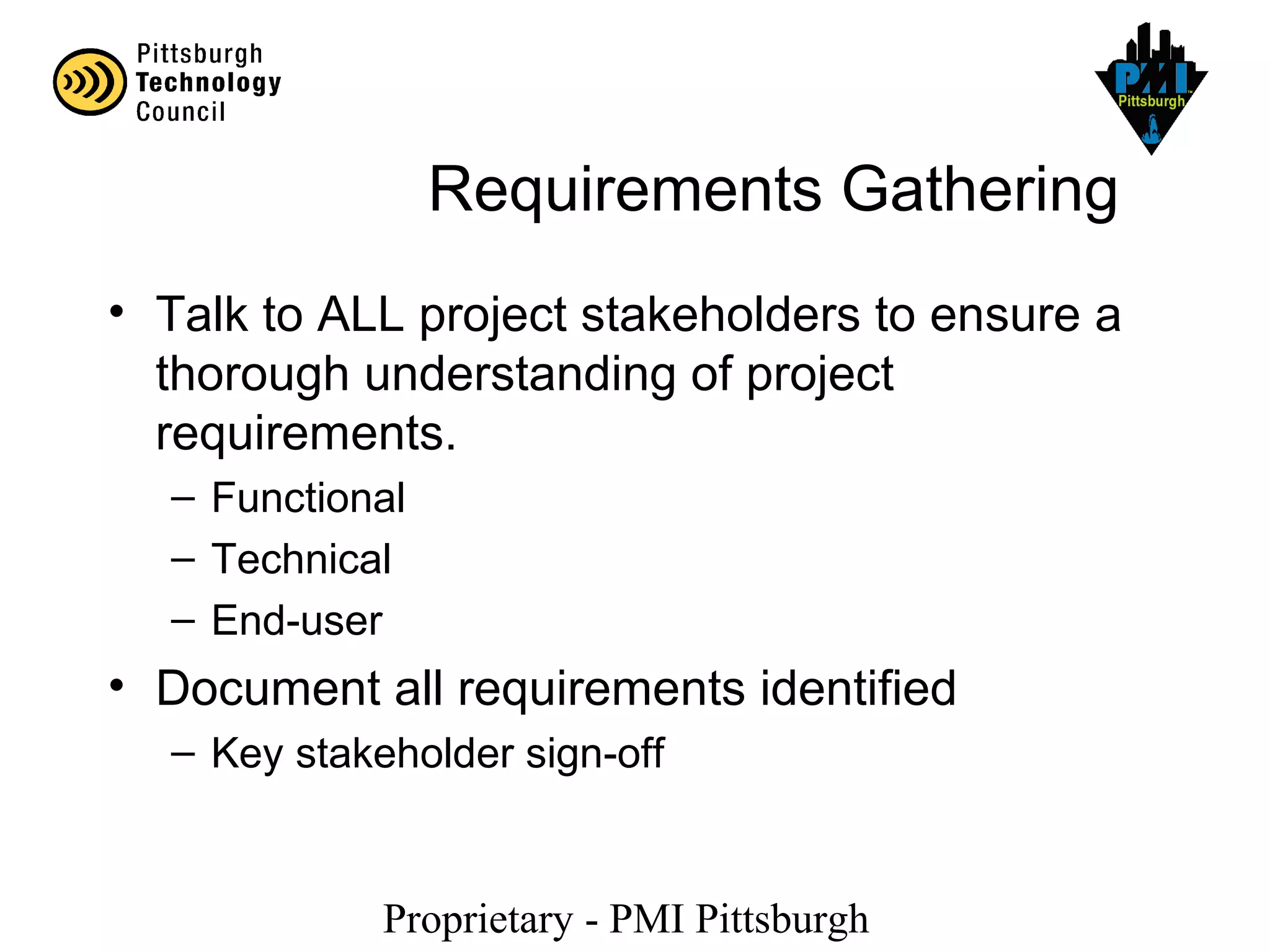 Proprietary - PMI Pittsburgh
Requirements Gathering
• Talk to ALL project stakeholders to ensure a
thorough understanding of project
requirements.
– Functional
– Technical
– End-user
• Document all requirements identified
– Key stakeholder sign-off
 