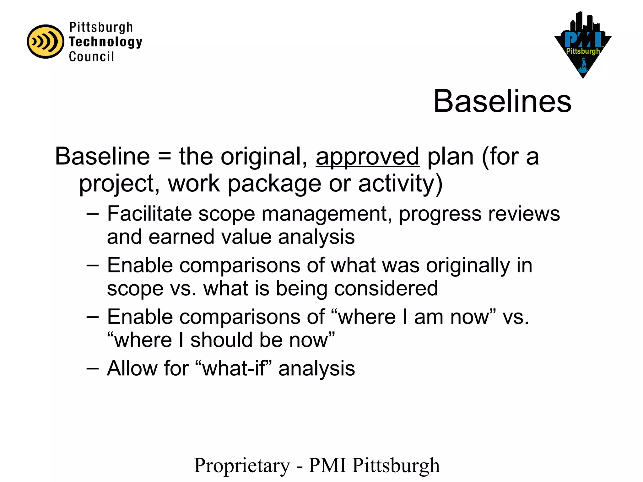 Proprietary - PMI Pittsburgh
Baselines
Baseline = the original, approved plan (for a
project, work package or activity)
– Facilitate scope management, progress reviews
and earned value analysis
– Enable comparisons of what was originally in
scope vs. what is being considered
– Enable comparisons of “where I am now” vs.
“where I should be now”
– Allow for “what-if” analysis
 