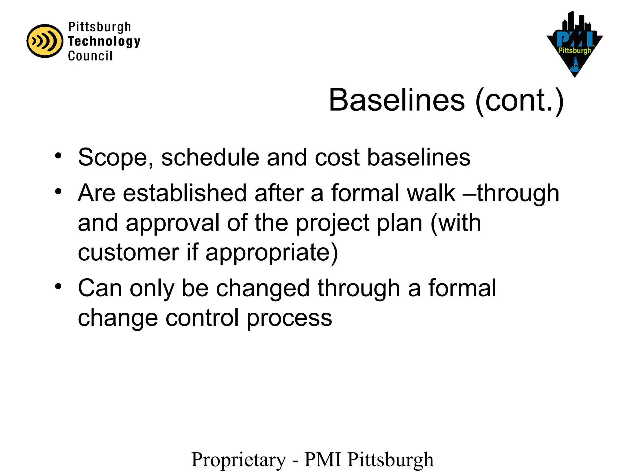 Proprietary - PMI Pittsburgh
Baselines (cont.)
• Scope, schedule and cost baselines
• Are established after a formal walk –through
and approval of the project plan (with
customer if appropriate)
• Can only be changed through a formal
change control process
 