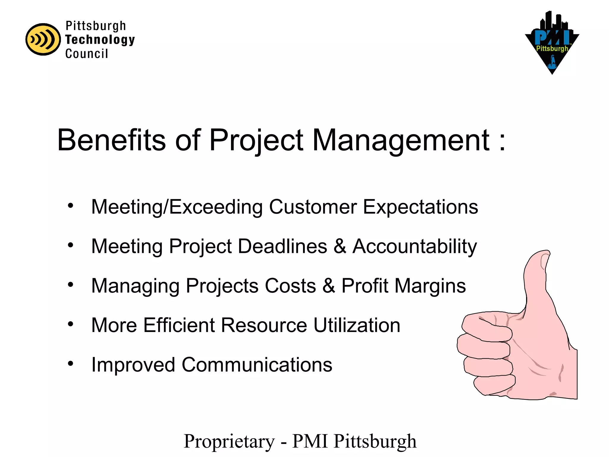 Proprietary - PMI Pittsburgh
Benefits of Project Management :
• Meeting/Exceeding Customer Expectations
• Meeting Project Deadlines & Accountability
• Managing Projects Costs & Profit Margins
• More Efficient Resource Utilization
• Improved Communications
 