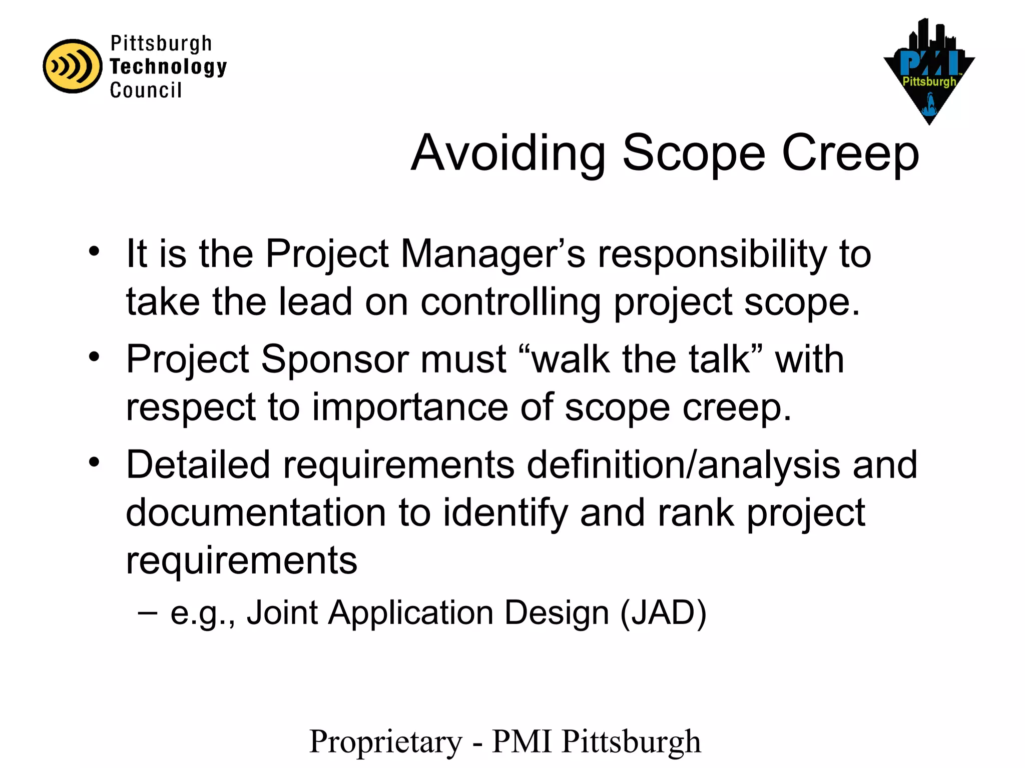 Proprietary - PMI Pittsburgh
Avoiding Scope Creep
• It is the Project Manager’s responsibility to
take the lead on controlling project scope.
• Project Sponsor must “walk the talk” with
respect to importance of scope creep.
• Detailed requirements definition/analysis and
documentation to identify and rank project
requirements
– e.g., Joint Application Design (JAD)
 