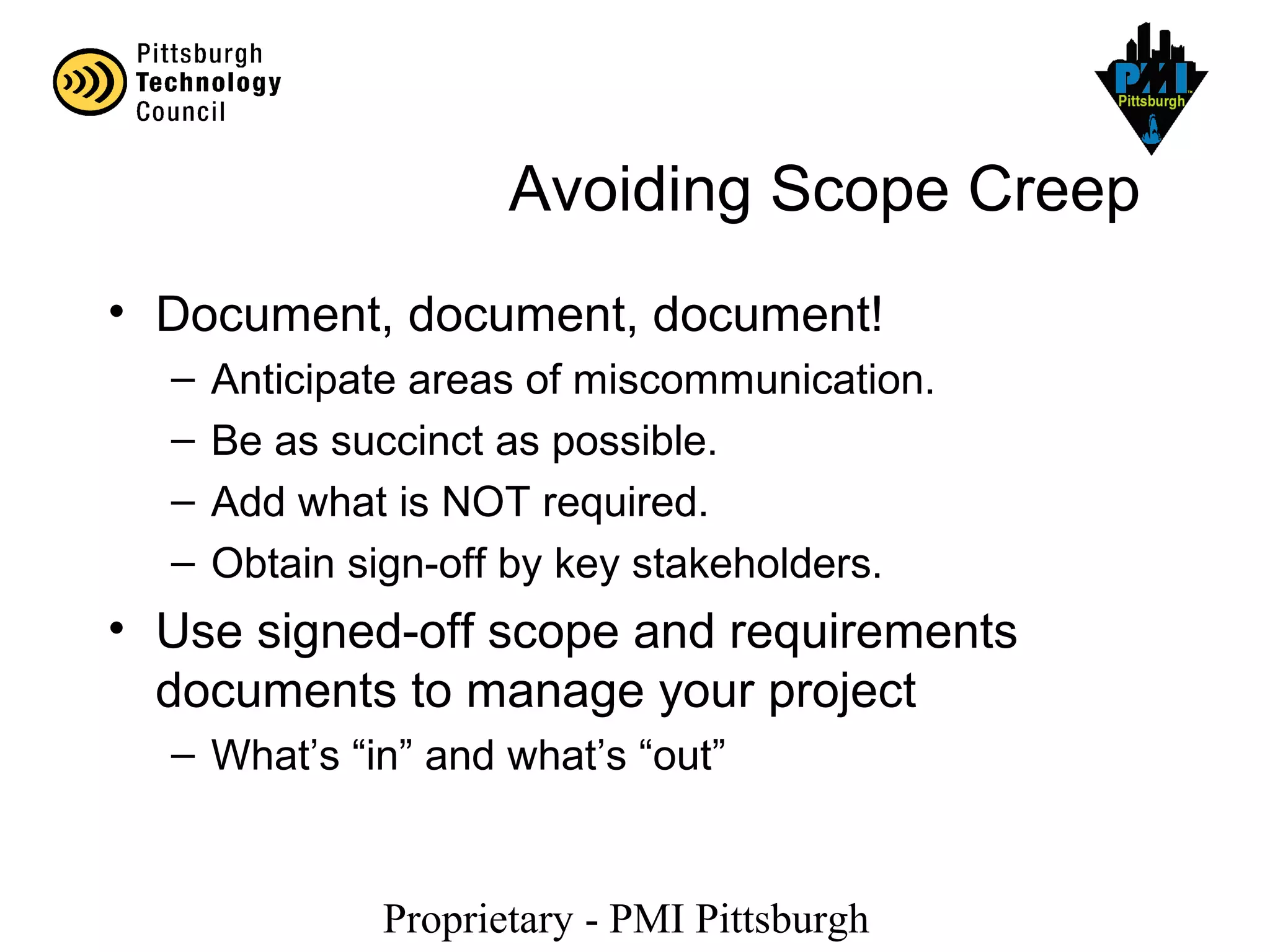 Proprietary - PMI Pittsburgh
Avoiding Scope Creep
• Document, document, document!
– Anticipate areas of miscommunication.
– Be as succinct as possible.
– Add what is NOT required.
– Obtain sign-off by key stakeholders.
• Use signed-off scope and requirements
documents to manage your project
– What’s “in” and what’s “out”
 