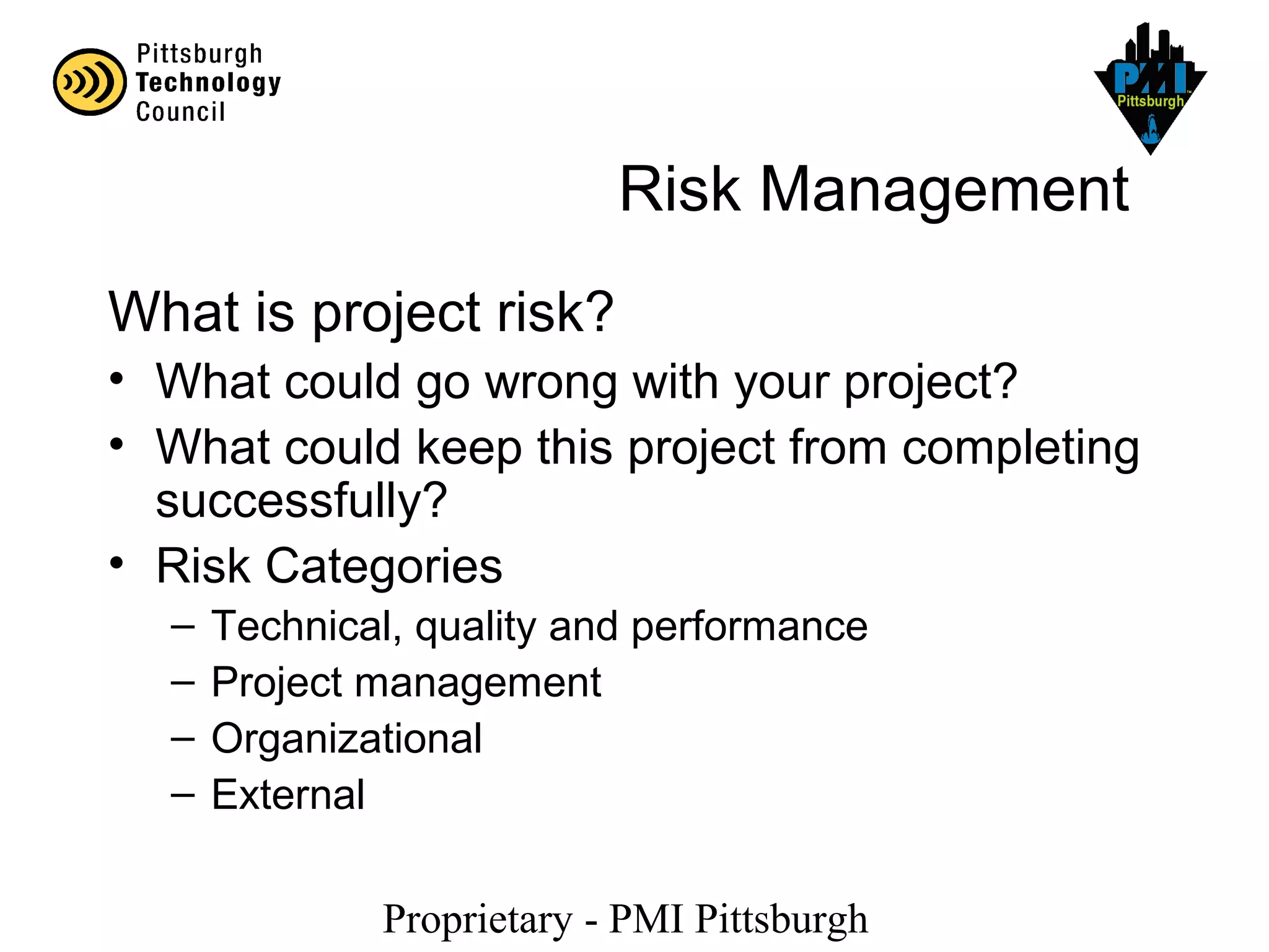 Proprietary - PMI Pittsburgh
Risk Management
What is project risk?
• What could go wrong with your project?
• What could keep this project from completing
successfully?
• Risk Categories
– Technical, quality and performance
– Project management
– Organizational
– External
 