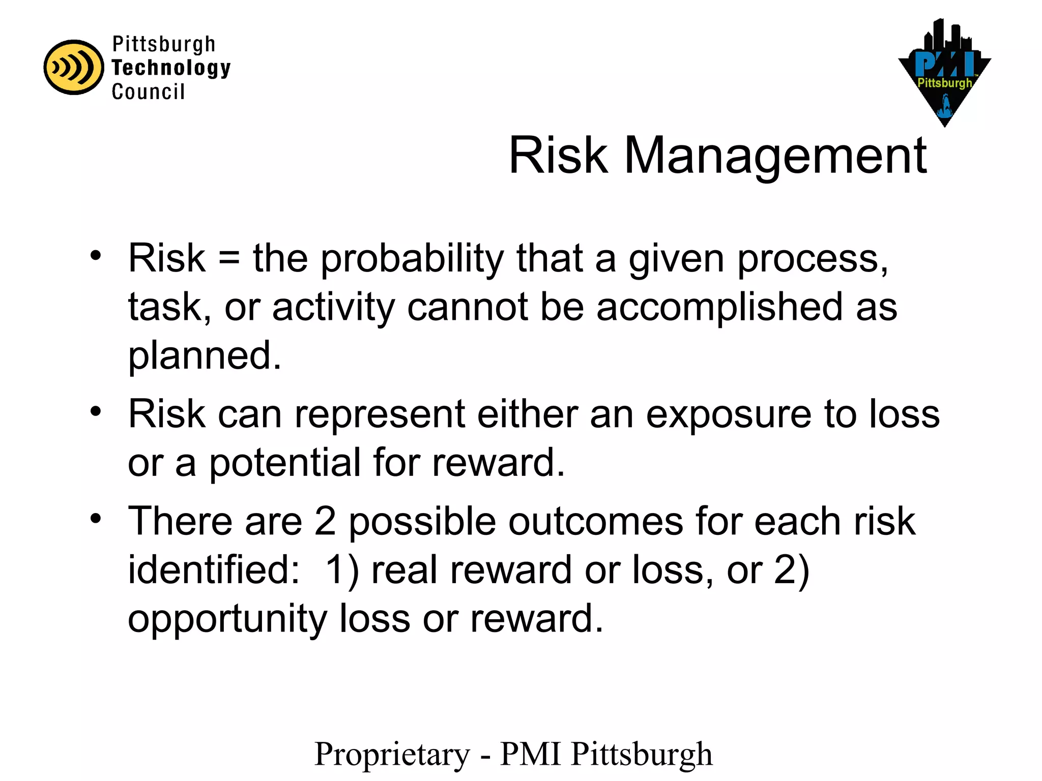 Proprietary - PMI Pittsburgh
Risk Management
• Risk = the probability that a given process,
task, or activity cannot be accomplished as
planned.
• Risk can represent either an exposure to loss
or a potential for reward.
• There are 2 possible outcomes for each risk
identified: 1) real reward or loss, or 2)
opportunity loss or reward.
 