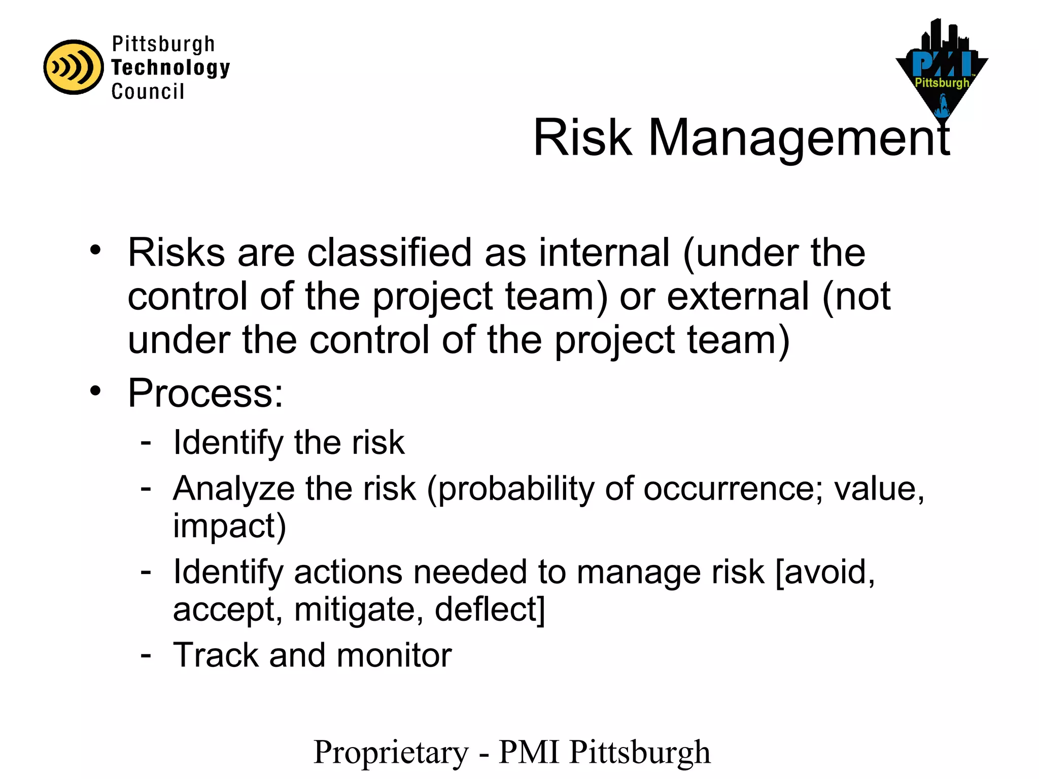 Proprietary - PMI Pittsburgh
Risk Management
• Risks are classified as internal (under the
control of the project team) or external (not
under the control of the project team)
• Process:
- Identify the risk
- Analyze the risk (probability of occurrence; value,
impact)
- Identify actions needed to manage risk [avoid,
accept, mitigate, deflect]
- Track and monitor
 
