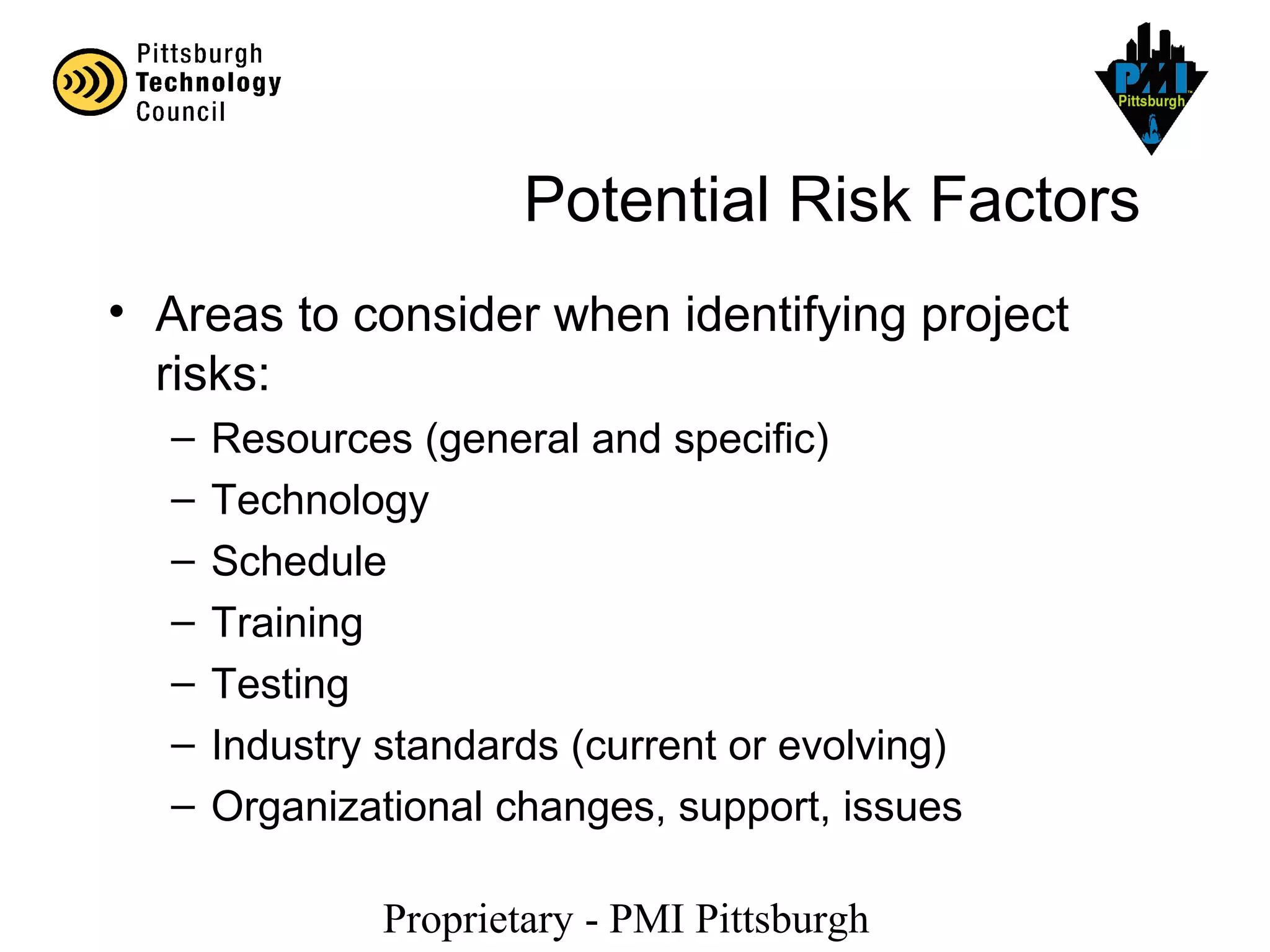Proprietary - PMI Pittsburgh
Potential Risk Factors
• Areas to consider when identifying project
risks:
– Resources (general and specific)
– Technology
– Schedule
– Training
– Testing
– Industry standards (current or evolving)
– Organizational changes, support, issues
 