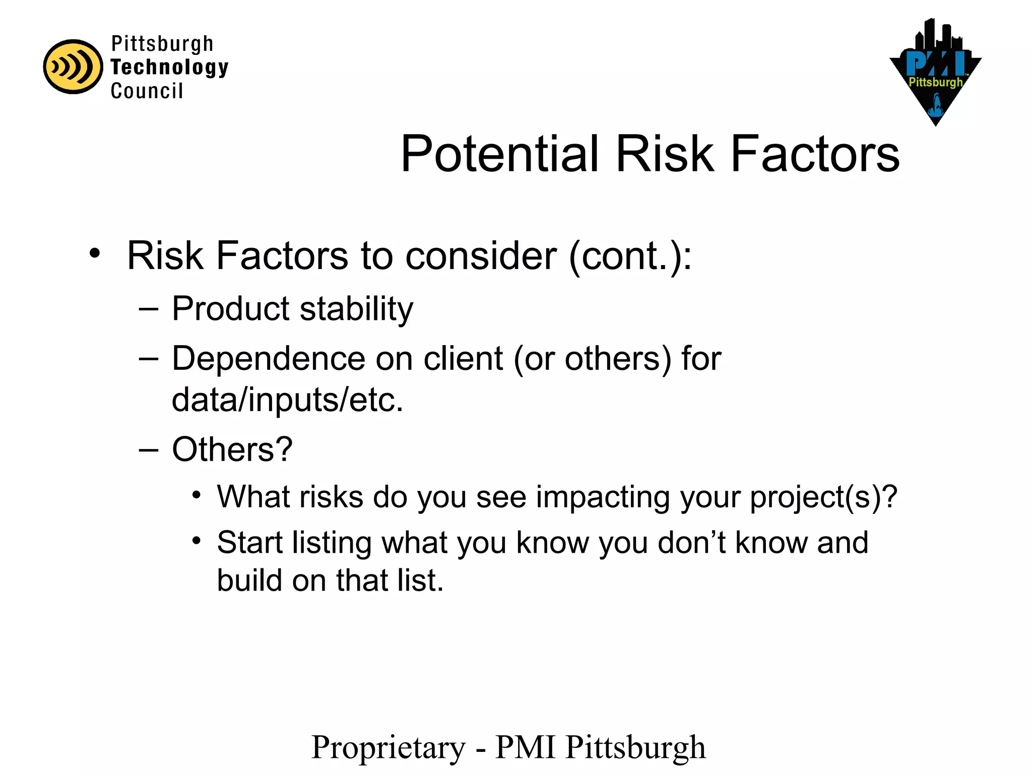 Proprietary - PMI Pittsburgh
Potential Risk Factors
• Risk Factors to consider (cont.):
– Product stability
– Dependence on client (or others) for
data/inputs/etc.
– Others?
• What risks do you see impacting your project(s)?
• Start listing what you know you don’t know and
build on that list.
 