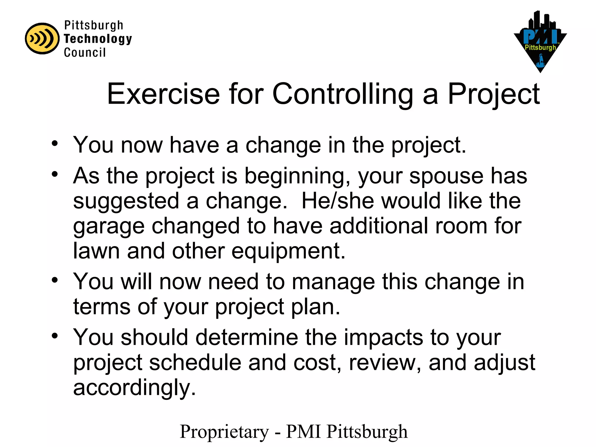 Proprietary - PMI Pittsburgh
Exercise for Controlling a Project
• You now have a change in the project.
• As the project is beginning, your spouse has
suggested a change. He/she would like the
garage changed to have additional room for
lawn and other equipment.
• You will now need to manage this change in
terms of your project plan.
• You should determine the impacts to your
project schedule and cost, review, and adjust
accordingly.
 