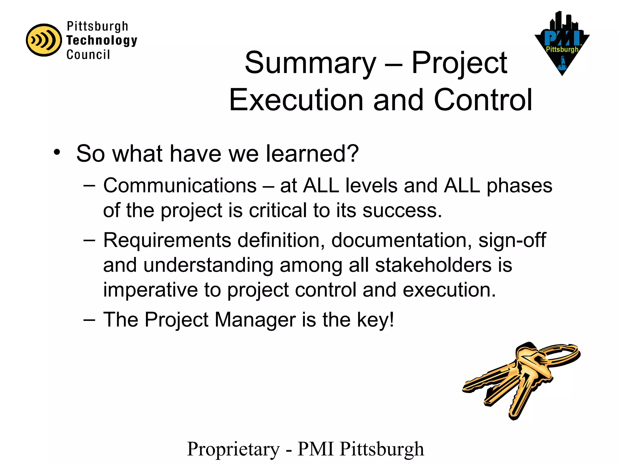 Proprietary - PMI Pittsburgh
Summary – Project
Execution and Control
• So what have we learned?
– Communications – at ALL levels and ALL phases
of the project is critical to its success.
– Requirements definition, documentation, sign-off
and understanding among all stakeholders is
imperative to project control and execution.
– The Project Manager is the key!
 