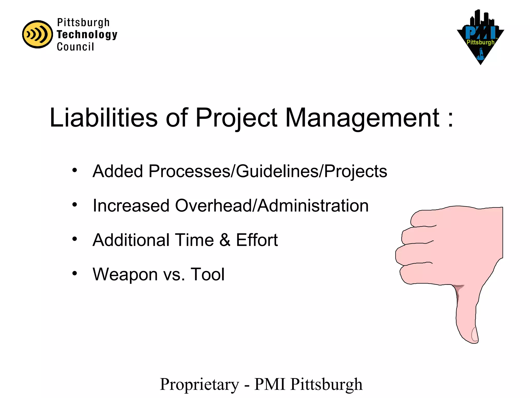 Proprietary - PMI Pittsburgh
Liabilities of Project Management :
• Added Processes/Guidelines/Projects
• Increased Overhead/Administration
• Additional Time & Effort
• Weapon vs. Tool
 