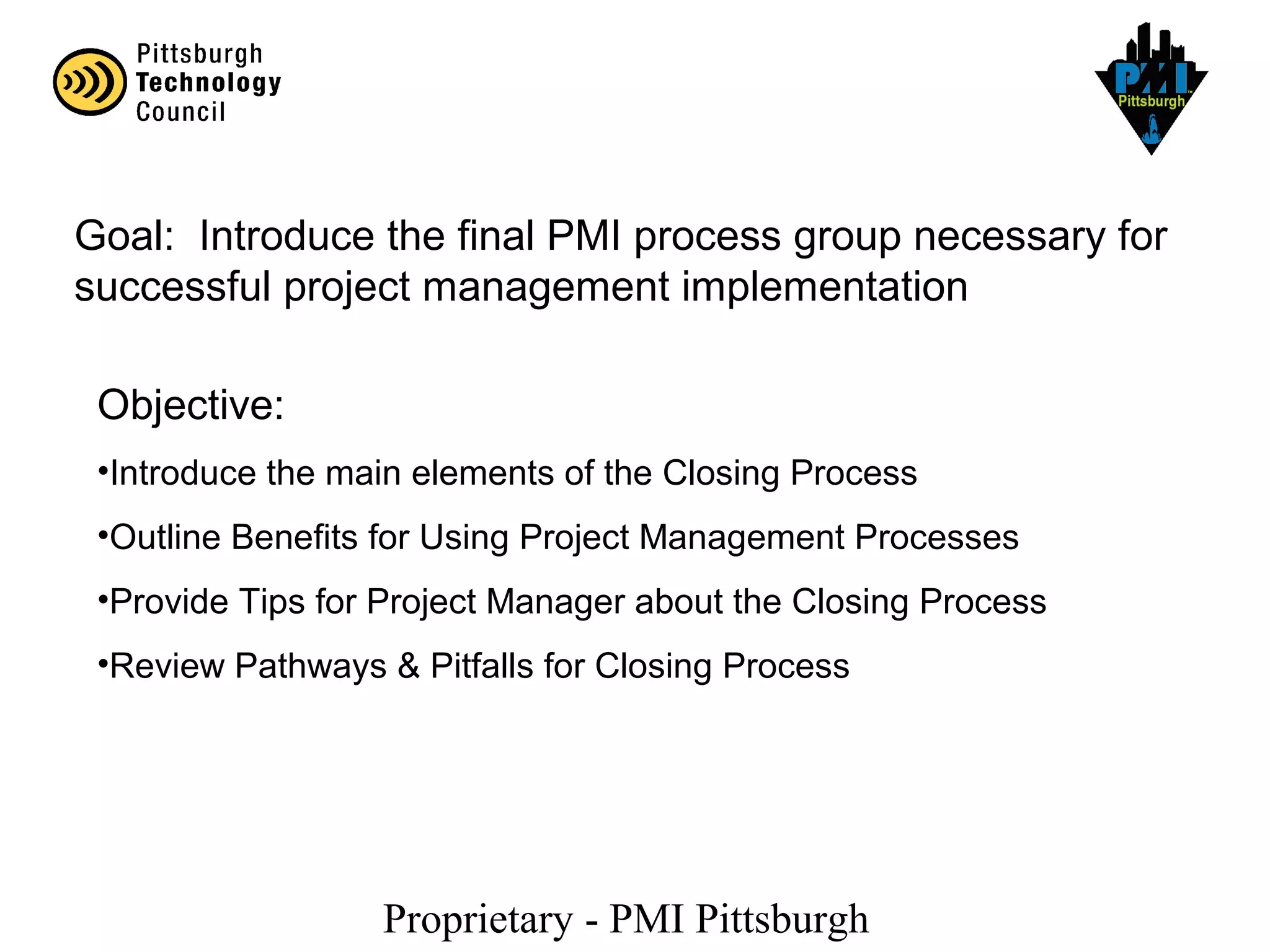 Proprietary - PMI Pittsburgh
Goal: Introduce the final PMI process group necessary for
successful project management implementation
Objective:
•Introduce the main elements of the Closing Process
•Outline Benefits for Using Project Management Processes
•Provide Tips for Project Manager about the Closing Process
•Review Pathways & Pitfalls for Closing Process
 