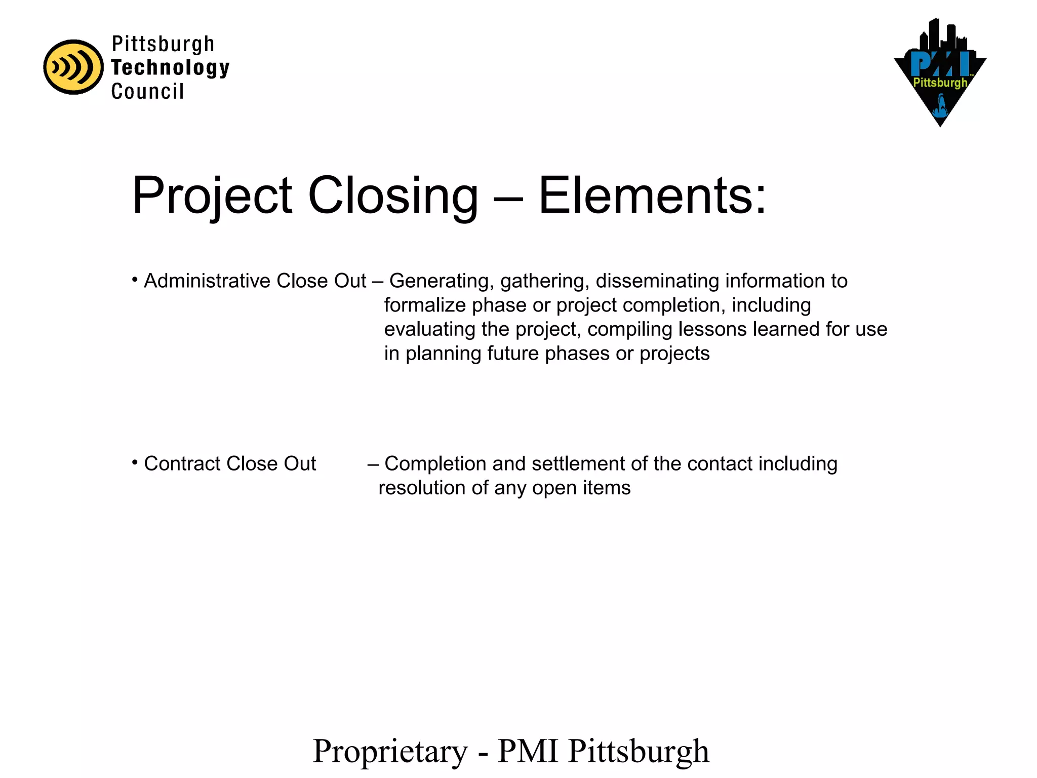 Proprietary - PMI Pittsburgh
Project Closing – Elements:
• Administrative Close Out – Generating, gathering, disseminating information to
formalize phase or project completion, including
evaluating the project, compiling lessons learned for use
in planning future phases or projects
• Contract Close Out – Completion and settlement of the contact including
resolution of any open items
 