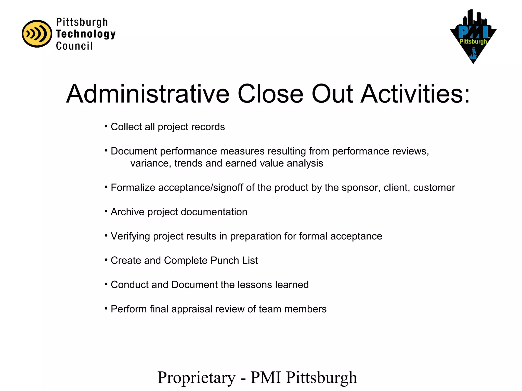Proprietary - PMI Pittsburgh
Administrative Close Out Activities:
• Collect all project records
• Document performance measures resulting from performance reviews,
variance, trends and earned value analysis
• Formalize acceptance/signoff of the product by the sponsor, client, customer
• Archive project documentation
• Verifying project results in preparation for formal acceptance
• Create and Complete Punch List
• Conduct and Document the lessons learned
• Perform final appraisal review of team members
 