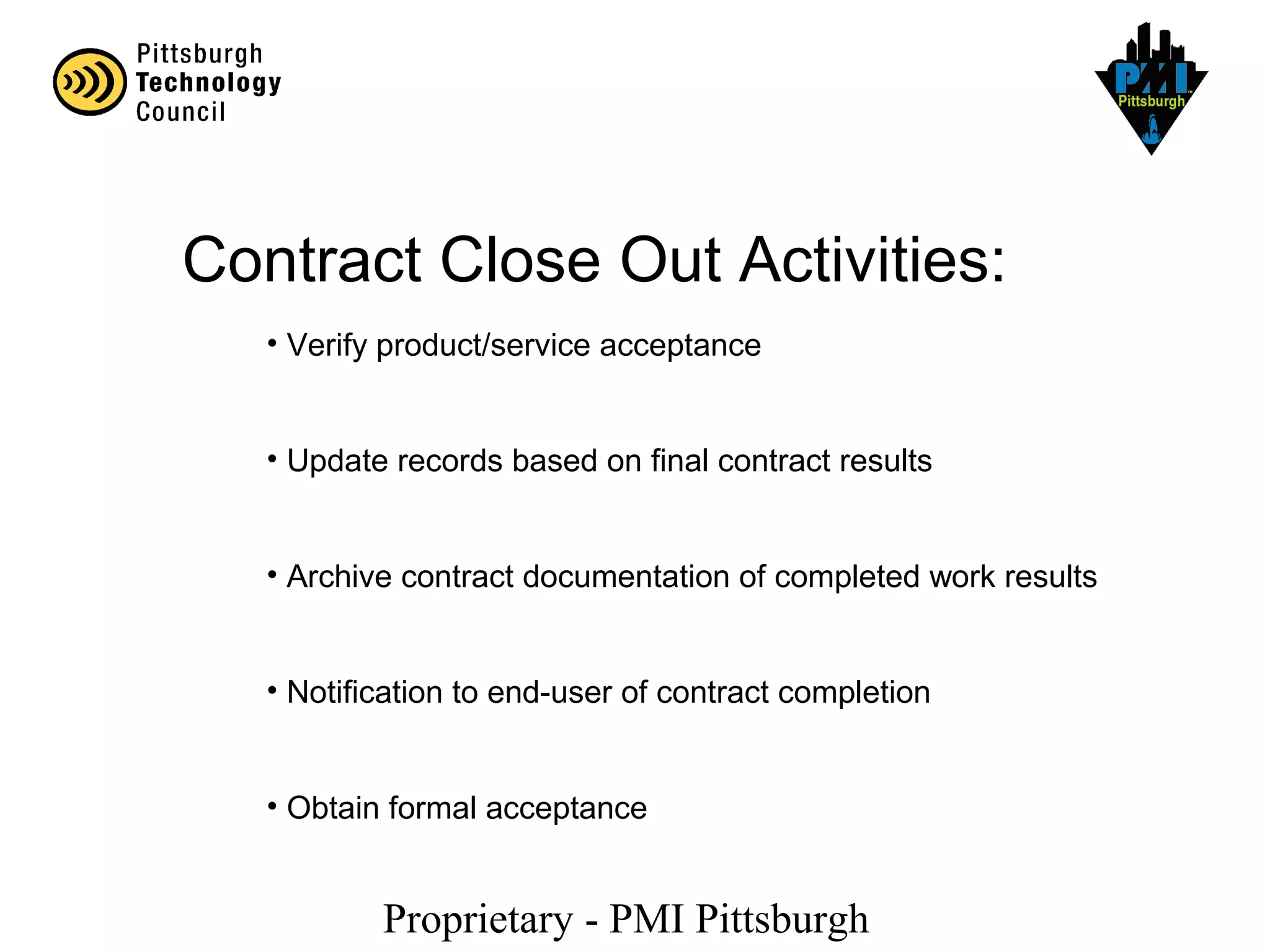 Proprietary - PMI Pittsburgh
Contract Close Out Activities:
• Verify product/service acceptance
• Update records based on final contract results
• Archive contract documentation of completed work results
• Notification to end-user of contract completion
• Obtain formal acceptance
 