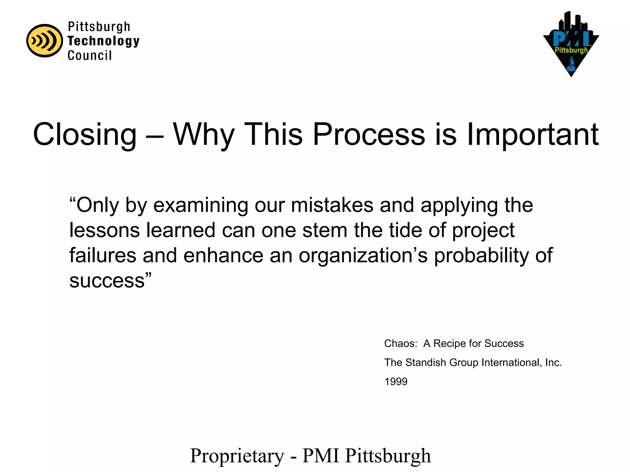 Proprietary - PMI Pittsburgh
Closing – Why This Process is Important
“Only by examining our mistakes and applying the
lessons learned can one stem the tide of project
failures and enhance an organization’s probability of
success”
Chaos: A Recipe for Success
The Standish Group International, Inc.
1999
 
