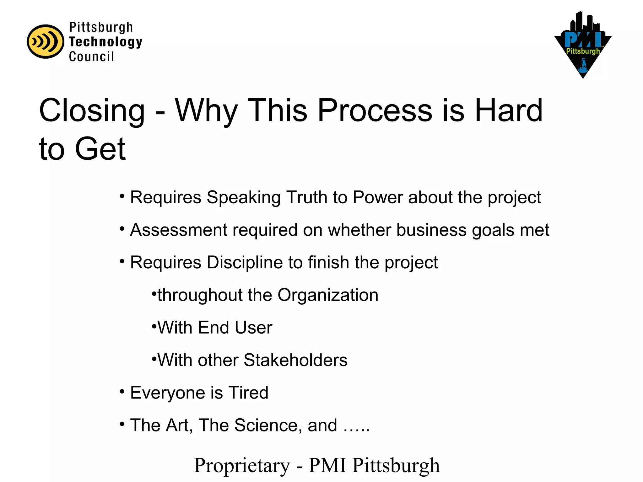 Proprietary - PMI Pittsburgh
Closing - Why This Process is Hard
to Get
• Requires Speaking Truth to Power about the project
• Assessment required on whether business goals met
• Requires Discipline to finish the project
•throughout the Organization
•With End User
•With other Stakeholders
• Everyone is Tired
• The Art, The Science, and …..
 