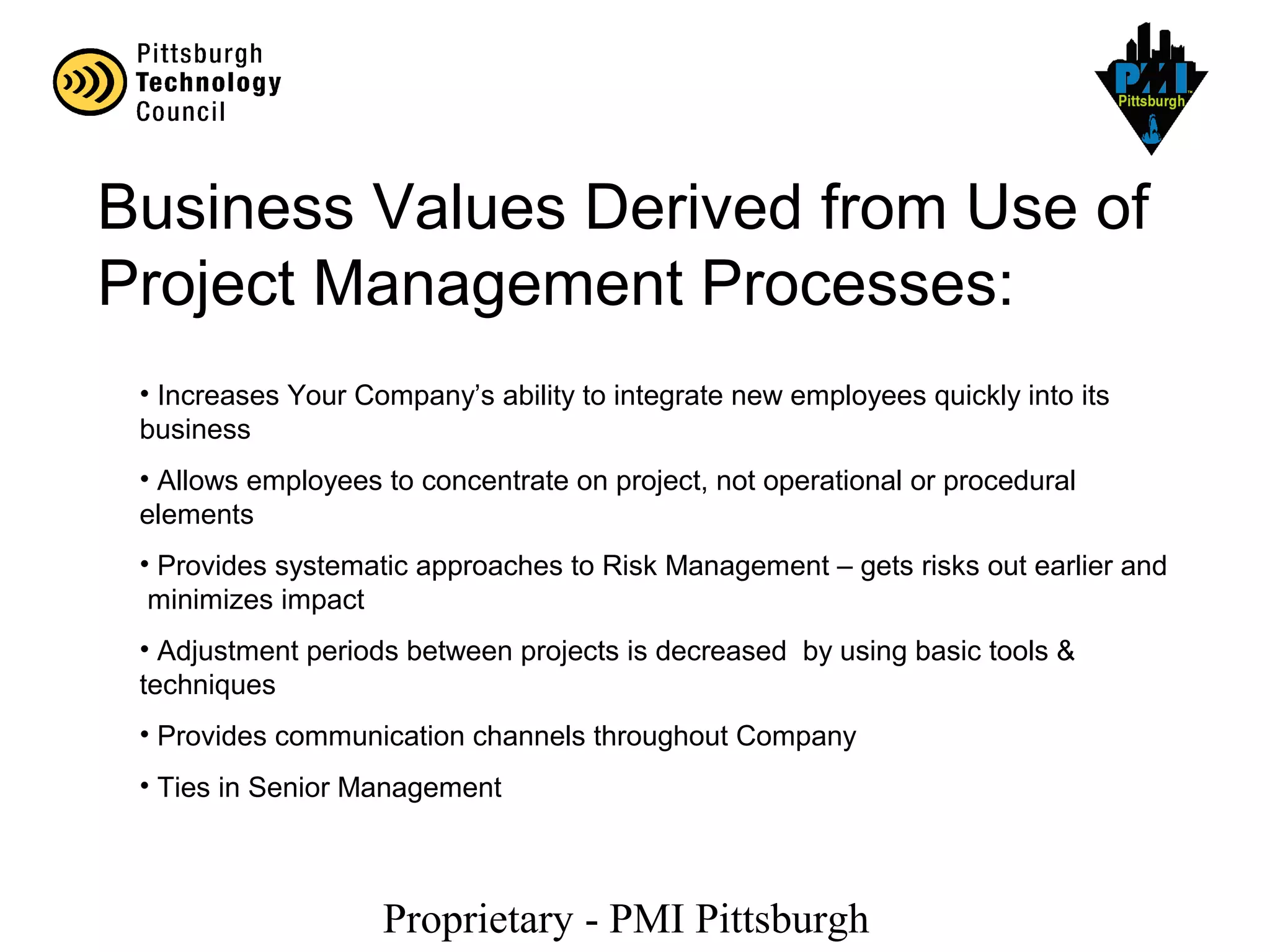Proprietary - PMI Pittsburgh
Business Values Derived from Use of
Project Management Processes:
• Increases Your Company’s ability to integrate new employees quickly into its
business
• Allows employees to concentrate on project, not operational or procedural
elements
• Provides systematic approaches to Risk Management – gets risks out earlier and
minimizes impact
• Adjustment periods between projects is decreased by using basic tools &
techniques
• Provides communication channels throughout Company
• Ties in Senior Management
 