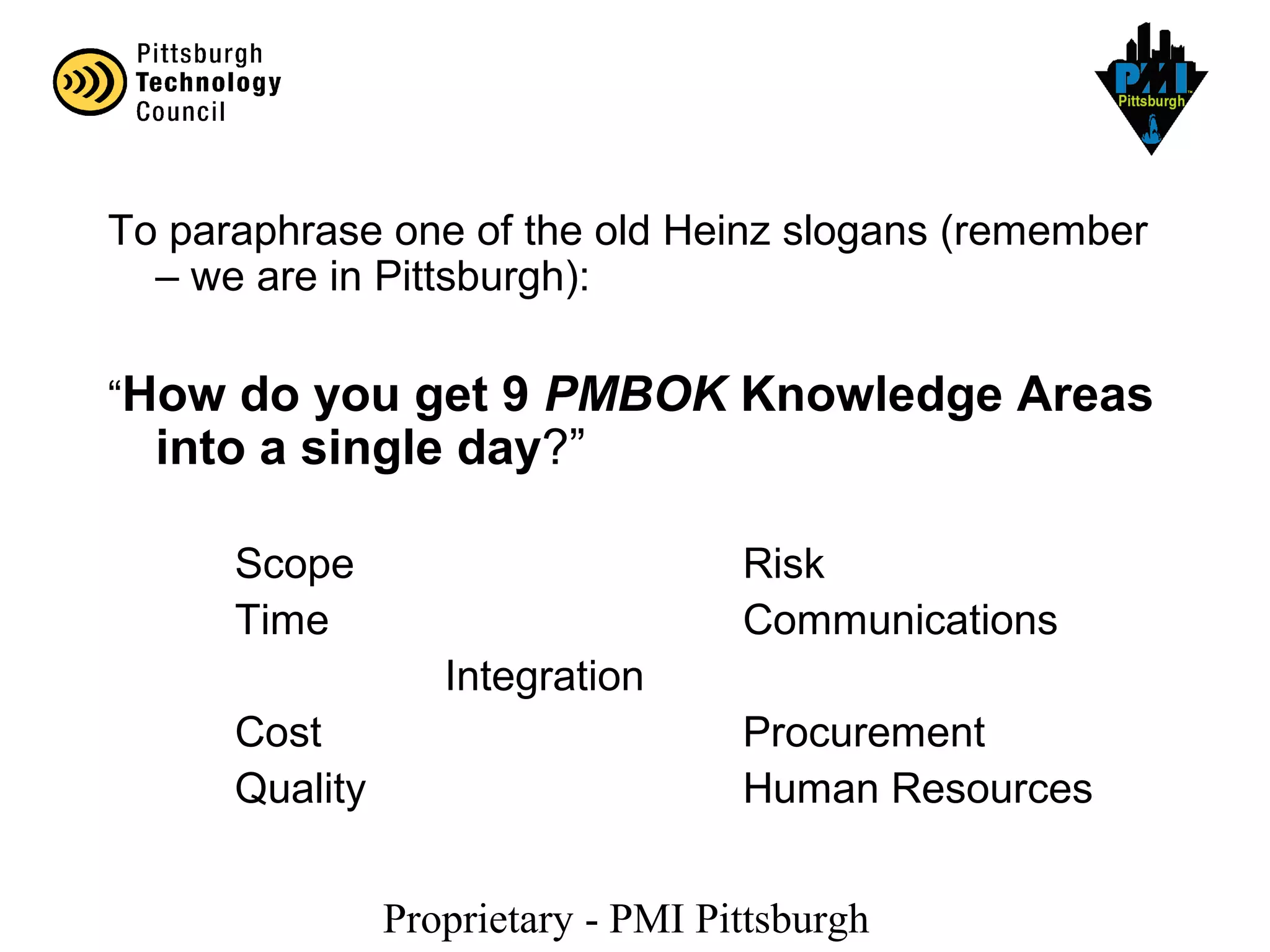 Proprietary - PMI Pittsburgh
To paraphrase one of the old Heinz slogans (remember
– we are in Pittsburgh):
“How do you get 9 PMBOK Knowledge Areas
into a single day?”
Scope Risk
Time Communications
Integration
Cost Procurement
Quality Human Resources
 