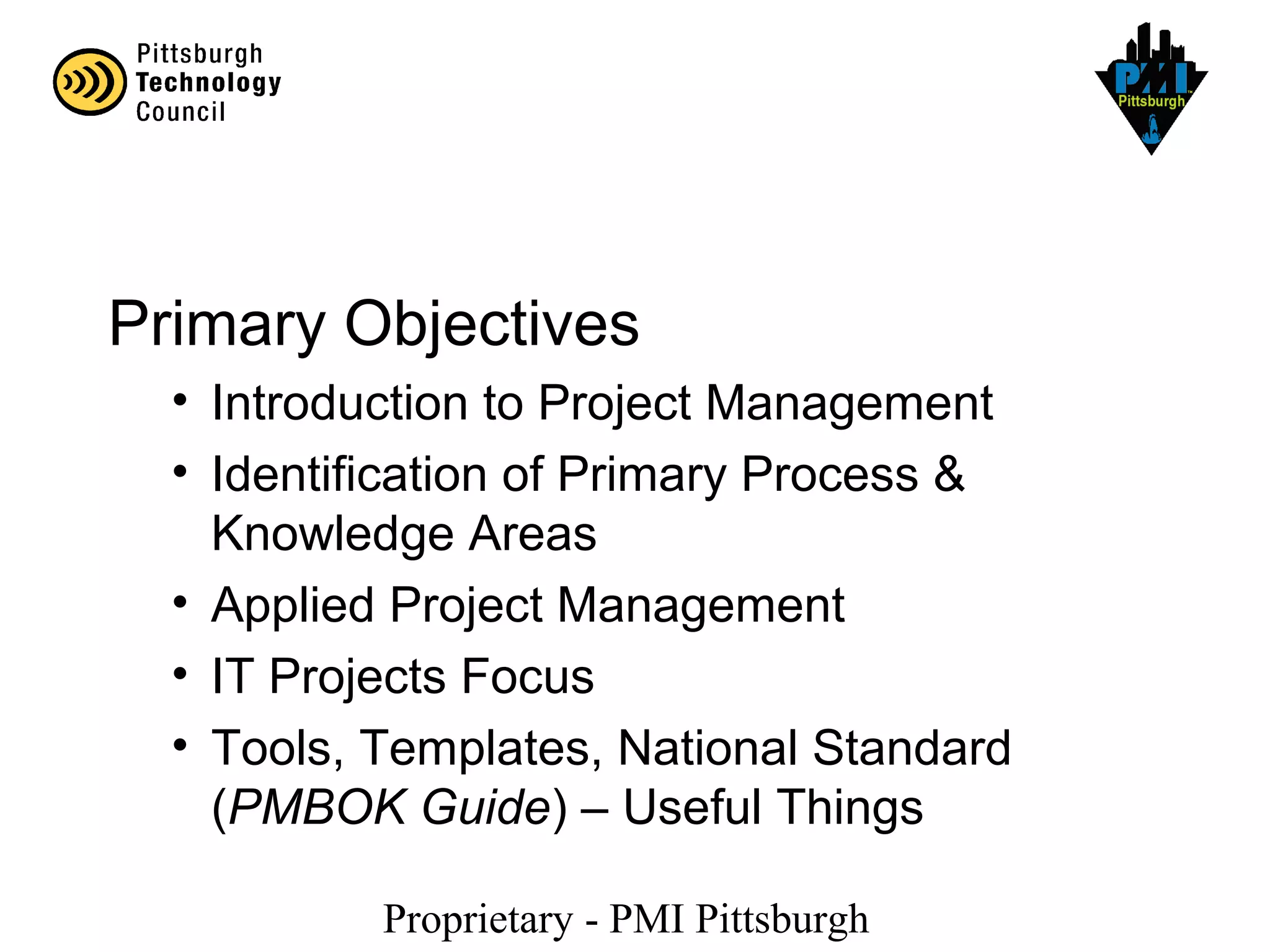 Proprietary - PMI Pittsburgh
Primary Objectives
• Introduction to Project Management
• Identification of Primary Process &
Knowledge Areas
• Applied Project Management
• IT Projects Focus
• Tools, Templates, National Standard
(PMBOK Guide) – Useful Things
 