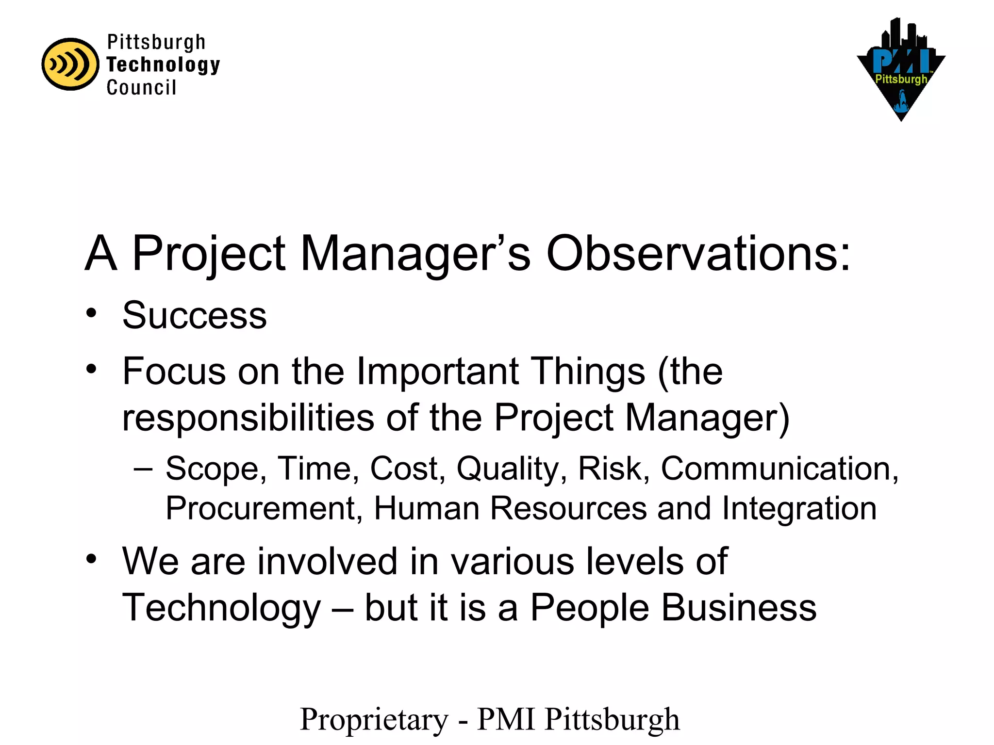 Proprietary - PMI Pittsburgh
A Project Manager’s Observations:
• Success
• Focus on the Important Things (the
responsibilities of the Project Manager)
– Scope, Time, Cost, Quality, Risk, Communication,
Procurement, Human Resources and Integration
• We are involved in various levels of
Technology – but it is a People Business
 