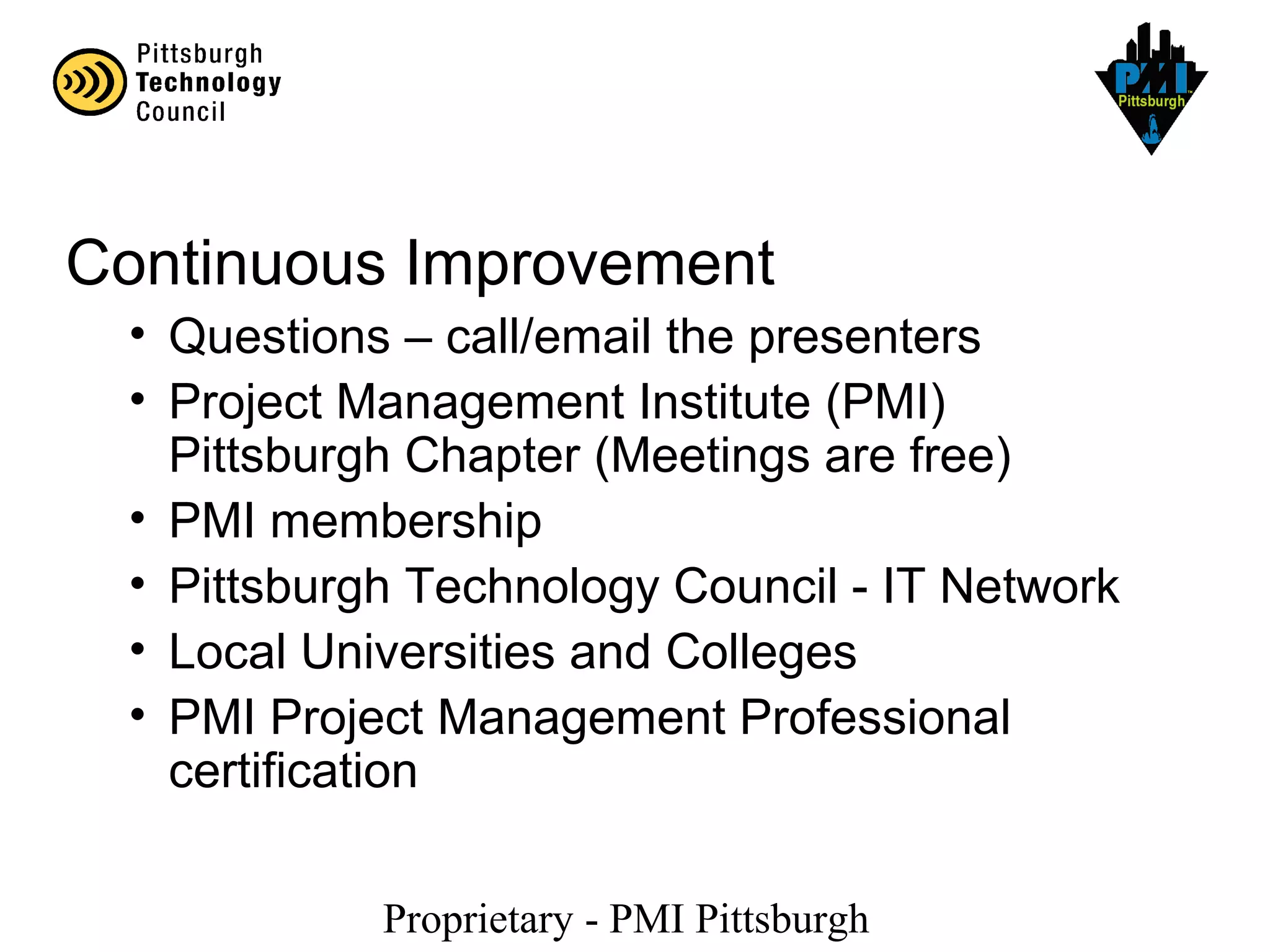 Proprietary - PMI Pittsburgh
Continuous Improvement
• Questions – call/email the presenters
• Project Management Institute (PMI)
Pittsburgh Chapter (Meetings are free)
• PMI membership
• Pittsburgh Technology Council - IT Network
• Local Universities and Colleges
• PMI Project Management Professional
certification
 