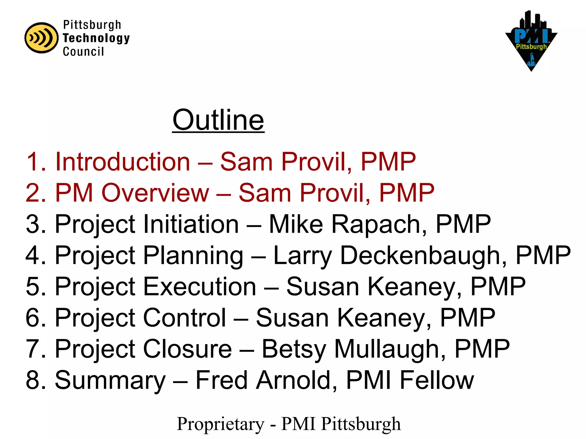 Proprietary - PMI Pittsburgh
1. Introduction – Sam Provil, PMP
2. PM Overview – Sam Provil, PMP
3. Project Initiation – Mike Rapach, PMP
4. Project Planning – Larry Deckenbaugh, PMP
5. Project Execution – Susan Keaney, PMP
6. Project Control – Susan Keaney, PMP
7. Project Closure – Betsy Mullaugh, PMP
8. Summary – Fred Arnold, PMI Fellow
Outline
 