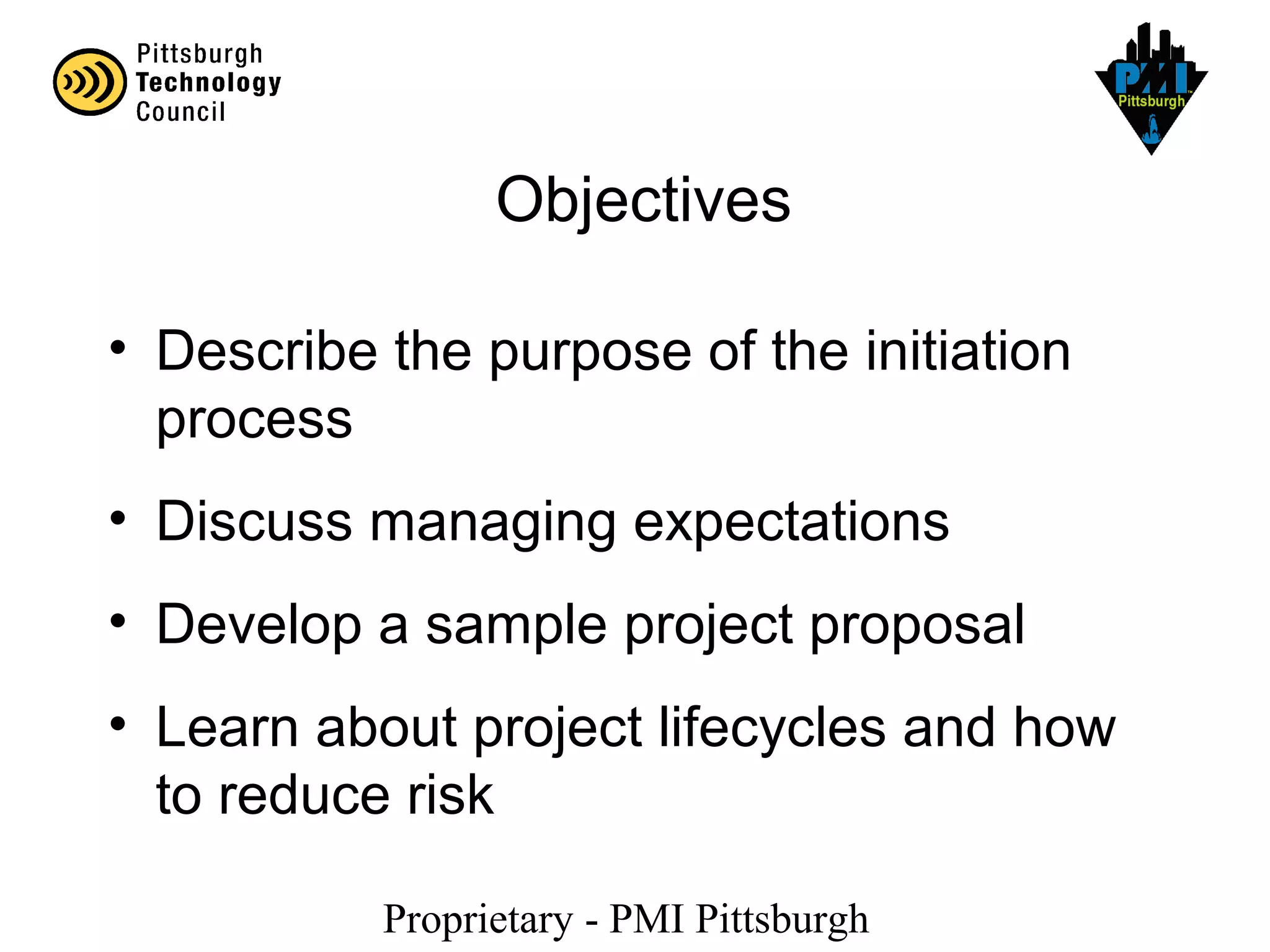 Proprietary - PMI Pittsburgh
Objectives
• Describe the purpose of the initiation
process
• Discuss managing expectations
• Develop a sample project proposal
• Learn about project lifecycles and how
to reduce risk
 