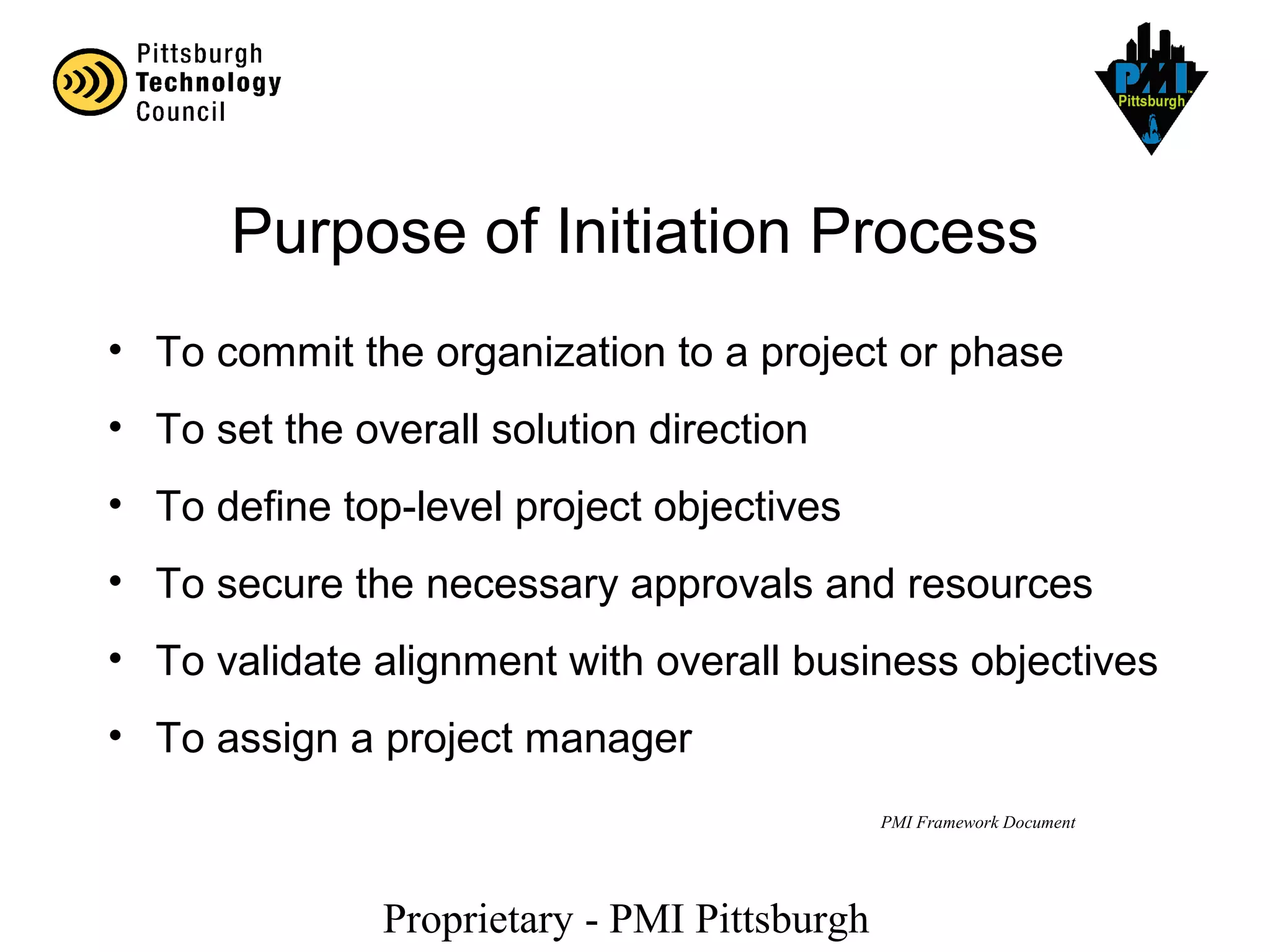 Proprietary - PMI Pittsburgh
PMI Framework Document
Purpose of Initiation Process
• To commit the organization to a project or phase
• To set the overall solution direction
• To define top-level project objectives
• To secure the necessary approvals and resources
• To validate alignment with overall business objectives
• To assign a project manager
 
